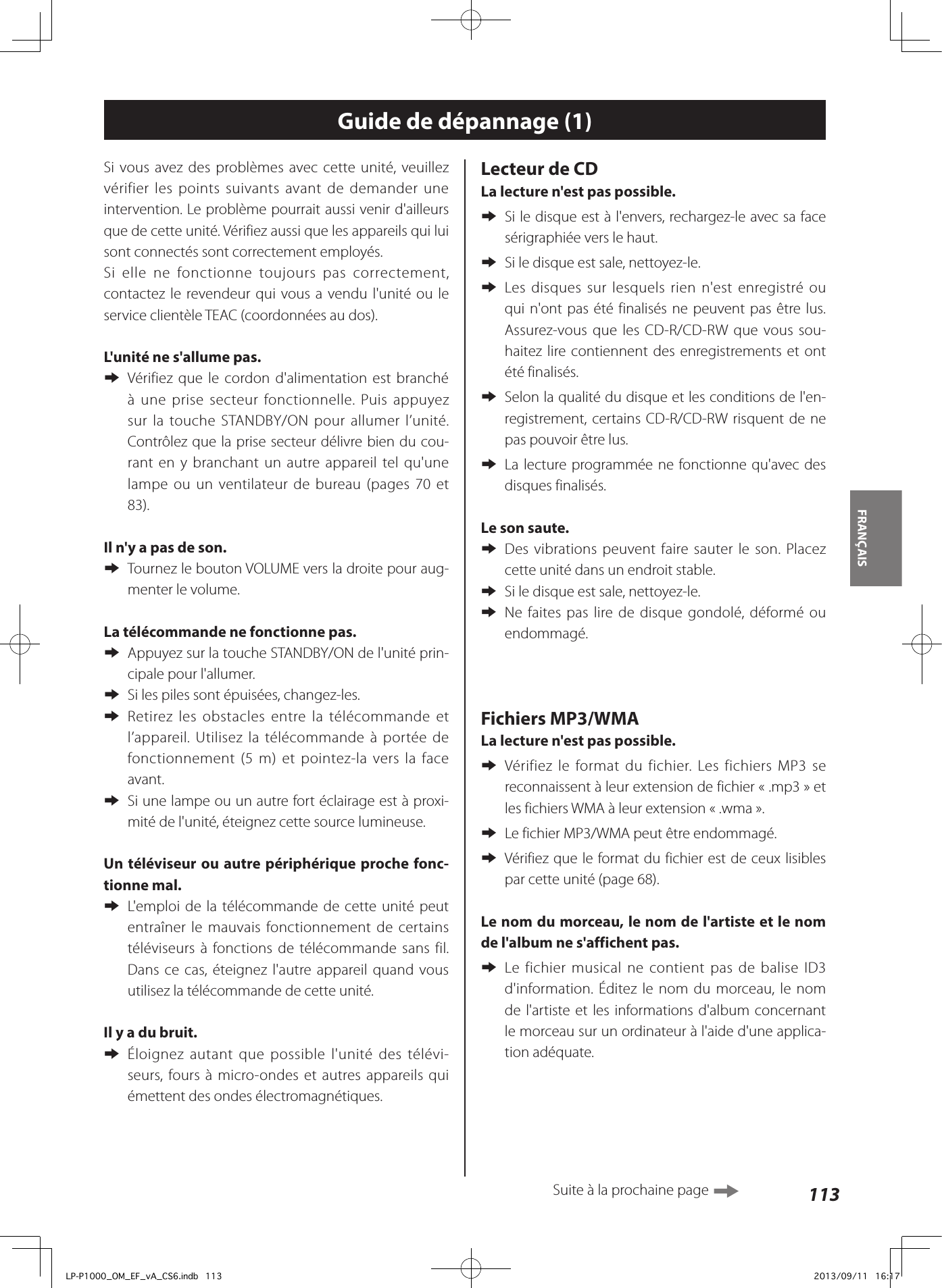 113FRANÇAIS Guide de dépannage (1)Si vous avez des problèmes avec cette unité, veuillez vérifier les points suivants avant de demander une intervention. Le problème pourrait aussi venir d&apos;ailleurs que de cette unité. Vérifiez aussi que les appareils qui lui sont connectés sont correctement employés.Si elle ne fonctionne toujours pas correctement, contactez le revendeur qui vous a vendu l&apos;unité ou le service clientèle TEAC (coordonnées au dos).L&apos;unité ne s&apos;allume pas.  eVérifiez que le cordon d&apos;alimentation est branché à une prise secteur fonctionnelle. Puis appuyez sur la touche STANDBY/ON pour allumer l’unité.  Contrôlez que la prise secteur délivre bien du cou-rant en y branchant un autre appareil tel qu&apos;une lampe ou un ventilateur de bureau (pages 70 et 83).Il n&apos;y a pas de son.  eTournez le bouton VOLUME vers la droite pour aug-menter le volume. La télécommande ne fonctionne pas. eAppuyez sur la touche STANDBY/ON de l&apos;unité prin-cipale pour l&apos;allumer. eSi les piles sont épuisées, changez-les. eRetirez les obstacles entre la télécommande et l’appareil. Utilisez la télécommande à portée de fonctionnement (5m) et pointez-la vers la face avant. eSi une lampe ou un autre fort éclairage est à proxi-mité de l&apos;unité, éteignez cette source lumineuse.Un téléviseur ou autre périphérique proche fonc-tionne mal.  eL&apos;emploi de la télécommande de cette unité peut entraîner le mauvais fonctionnement de certains téléviseurs à fonctions de télécommande sans fil.  Dans ce cas, éteignez l&apos;autre appareil quand vous utilisez la télécommande de cette unité. Il y a du bruit.  eÉloignez autant que possible l&apos;unité des télévi-seurs, fours à micro-ondes et autres appareils qui émettent des ondes électromagnétiques.Lecteur de CDLa lecture n&apos;est pas possible. eSi le disque est à l&apos;envers, rechargez-le avec sa face sérigraphiée vers le haut. eSi le disque est sale, nettoyez-le. eLes disques sur lesquels rien n&apos;est enregistré ou qui n&apos;ont pas été finalisés ne peuvent pas être lus. Assurez-vous que les CD-R/CD-RW que vous sou-haitez lire contiennent des enregistrements et ont été finalisés. eSelon la qualité du disque et les conditions de l&apos;en-registrement, certains CD-R/CD-RW risquent de ne pas pouvoir être lus. eLa lecture programmée ne fonctionne qu&apos;avec des disques finalisés.Le son saute. eDes vibrations peuvent faire sauter le son. Placez cette unité dans un endroit stable. eSi le disque est sale, nettoyez-le. eNe faites pas lire de disque gondolé, déformé ou endommagé.Fichiers MP3/WMALa lecture n&apos;est pas possible. eVérifiez le format du fichier. Les fichiers MP3 se reconnaissent à leur extension de fichier «.mp3» et les fichiers WMA à leur extension «.wma». eLe fichier MP3/WMA peut être endommagé. eVérifiez que le format du fichier est de ceux lisibles par cette unité (page 68).Le nom du morceau, le nom de l&apos;artiste et le nom de l&apos;album ne s&apos;affichent pas. eLe fichier musical ne contient pas de balise ID3 d&apos;information. Éditez le nom du morceau, le nom de l&apos;artiste et les informations d&apos;album concernant le morceau sur un ordinateur à l&apos;aide d&apos;une applica-tion adéquate.Suite à la prochaine page LP-P1000_OM_EF_vA_CS6.indb   113 2013/09/11   16:17