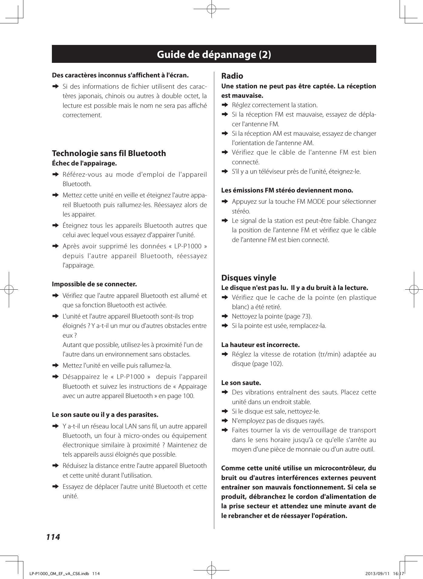 114Des caractères inconnus s&apos;affichent à l&apos;écran. eSi des informations de fichier utilisent des carac-tères japonais, chinois ou autres à double octet, la lecture est possible mais le nom ne sera pas affiché correctement.Technologie sans fil BluetoothÉchec de l&apos;appairage. e Référez-vous au mode d&apos;emploi de l&apos;appareil Bluetooth. e Mettez cette unité en veille et éteignez l&apos;autre appa-reil Bluetooth puis rallumez-les. Réessayez alors de les appairer. e Éteignez tous les appareils Bluetooth autres que celui avec lequel vous essayez d&apos;appairer l&apos;unité. e Après avoir supprimé les données «LP-P1000» depuis l&apos;autre appareil Bluetooth, réessayez l&apos;appairage.Impossible de se connecter. e Vérifiez que l&apos;autre appareil Bluetooth est allumé et que sa fonction Bluetooth est activée. e L&apos;unité et l&apos;autre appareil Bluetooth sont-ils trop éloignés? Y a-t-il un mur ou d&apos;autres obstacles entre eux? Autant que possible, utilisez-les à proximité l&apos;un de l&apos;autre dans un environnement sans obstacles. eMettez l&apos;unité en veille puis rallumez-la. e Désappairez le « LP-P1000»  depuis l&apos;appareil Bluetooth et suivez les instructions de «Appairage avec un autre appareil Bluetooth» en page 100.Le son saute ou il y a des parasites. e Y a-t-il un réseau local LAN sans fil, un autre appareil Bluetooth, un four à micro-ondes ou équipement électronique similaire à proximité? Maintenez de tels appareils aussi éloignés que possible. e Réduisez la distance entre l&apos;autre appareil Bluetooth et cette unité durant l&apos;utilisation. e Essayez de déplacer l&apos;autre unité Bluetooth et cette unité.Radio Une station ne peut pas être captée. La réception est mauvaise. eRéglez correctement la station. e Si la réception FM est mauvaise, essayez de dépla-cer l&apos;antenne FM.  eSi la réception AM est mauvaise, essayez de changer l&apos;orientation de l&apos;antenne AM.  e Vérifiez que le câble de l&apos;antenne FM est bien connecté.  eS’il y a un téléviseur près de l’unité, éteignez-le.Les émissions FM stéréo deviennent mono. eAppuyez sur la touche FM MODE pour sélectionner stéréo. eLe signal de la station est peut-être faible. Changez la position de l&apos;antenne FM et vérifiez que le câble de l&apos;antenne FM est bien connecté.Disques vinyleLe disque n&apos;est pas lu.  Il y a du bruit à la lecture.  e Vérifiez que le cache de la pointe (en plastique blanc) a été retiré.  eNettoyez la pointe (page 73). eSi la pointe est usée, remplacez-la. La hauteur est incorrecte.  e Réglez la vitesse de rotation (tr/min) adaptée au disque (page 102). Le son saute.  e Des vibrations entraînent des sauts. Placez cette unité dans un endroit stable.  eSi le disque est sale, nettoyez-le.  eN&apos;employez pas de disques rayés. e Faites tourner la vis de verrouillage de transport dans le sens horaire jusqu&apos;à ce qu&apos;elle s&apos;arrête au moyen d&apos;une pièce de monnaie ou d&apos;un autre outil.Comme cette unité utilise un microcontrôleur, du bruit ou d&apos;autres interférences externes peuvent entraîner son mauvais fonctionnement. Si cela se produit, débranchez le cordon d&apos;alimentation de la prise secteur et attendez une minute avant de le rebrancher et de réessayer l&apos;opération.Guide de dépannage (2)LP-P1000_OM_EF_vA_CS6.indb   114 2013/09/11   16:17