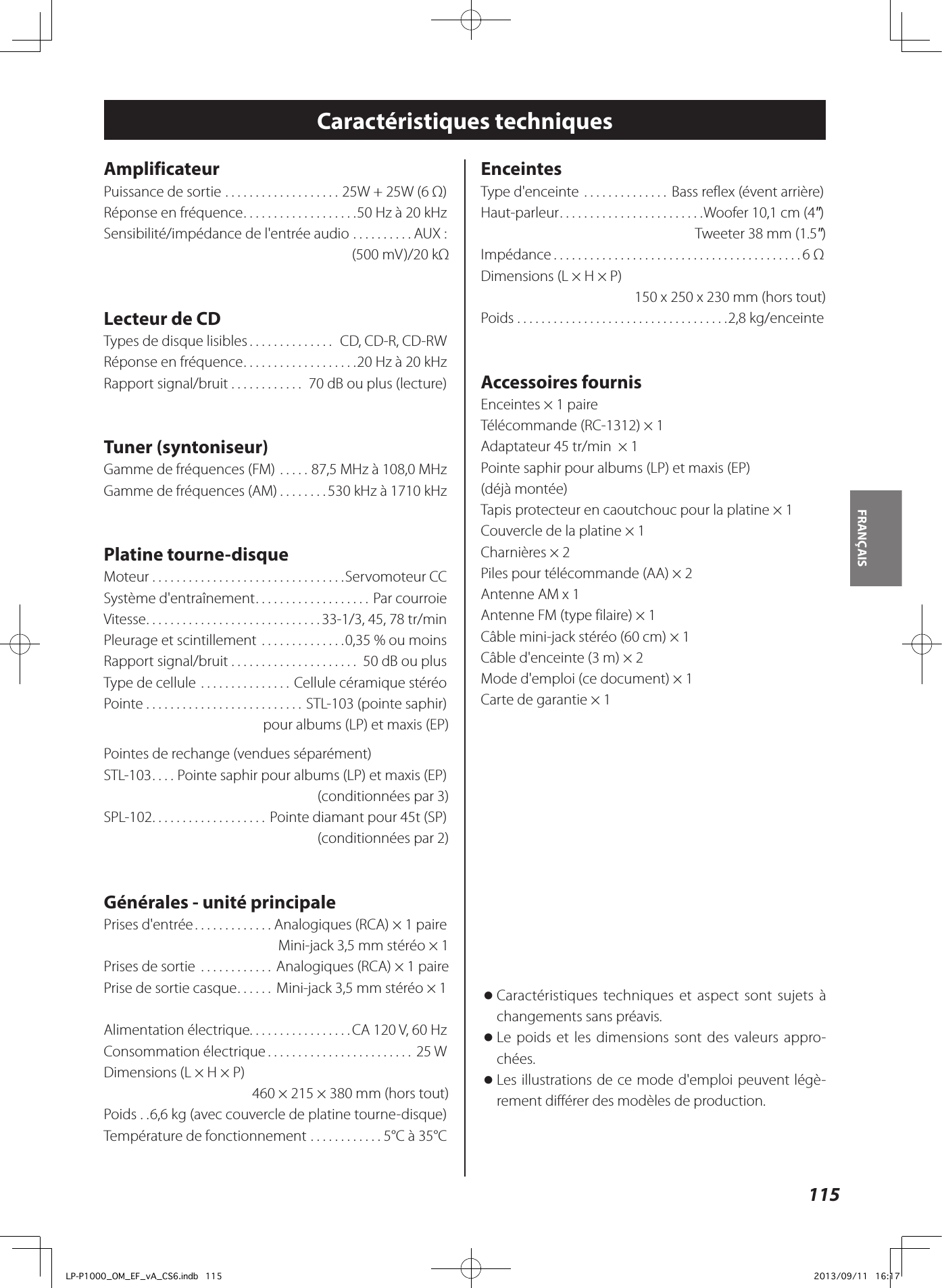 115FRANÇAIS Caractéristiques techniquesAmplificateurPuissance de sortie ...................25W + 25W (6Ω)Réponse en fréquence ...................50 Hz à 20 kHzSensibilité/impédance de l&apos;entrée audio ..........AUX: (500 mV)/20 kΩ Lecteur de CDTypes de disque lisibles .............. CD, CD-R, CD-RWRéponse en fréquence ...................20 Hz à 20 kHzRapport signal/bruit ............ 70 dB ou plus (lecture)Tuner (syntoniseur)Gamme de fréquences (FM) .....87,5 MHz à 108,0 MHzGamme de fréquences (AM) ........530 kHz à 1710 kHzPlatine tourne-disqueMoteur ................................Servomoteur CCSystème d&apos;entraînement ...................Par courroieVitesse .............................33-1/3, 45, 78 tr/minPleurage et scintillement ..............0,35% ou moinsRapport signal/bruit ..................... 50 dB ou plusType de cellule ...............Cellule céramique stéréoPointe ..........................STL-103 (pointe saphir)pour albums (LP) et maxis (EP)Pointes de rechange (vendues séparément)STL-103 .... Pointe saphir pour albums (LP) et maxis (EP)(conditionnées par 3)SPL-102 ...................Pointe diamant pour 45t (SP)(conditionnées par 2)Générales - unité principalePrises d&apos;entrée .............Analogiques (RCA) × 1 paire Mini-jack 3,5 mm stéréo × 1Prises de sortie  ............ Analogiques (RCA) × 1 paire Prise de sortie casque ...... Mini-jack 3,5 mm stéréo × 1Alimentation électrique .................CA 120 V, 60 HzConsommation électrique ........................ 25 WDimensions (L × H × P)460 × 215 × 380 mm (hors tout)Poids ..6,6 kg (avec couvercle de platine tourne-disque)Température de fonctionnement ............5°C à 35°CEnceintesType d&apos;enceinte .............. Bass reflex (évent arrière)Haut-parleur ........................Woofer 10,1 cm (4&quot;)Tweeter 38 mm (1.5&quot;)Impédance .........................................6 ΩDimensions (L × H × P)150 x 250 x 230 mm (hors tout)Poids ...................................2,8 kg/enceinteAccessoires fournisEnceintes × 1 paireTélécommande (RC-1312) × 1Adaptateur 45 tr/min  × 1Pointe saphir pour albums (LP) et maxis (EP) (déjà montée)Tapis protecteur en caoutchouc pour la platine × 1Couvercle de la platine × 1Charnières × 2Piles pour télécommande (AA) × 2Antenne AM x 1Antenne FM (type filaire) × 1Câble mini-jack stéréo (60 cm) × 1Câble d&apos;enceinte (3 m) × 2Mode d&apos;emploi (ce document) × 1Carte de garantie × 1 oCaractéristiques techniques et aspect sont sujets à changements sans préavis.  oLe poids et les dimensions sont des valeurs appro-chées. oLes illustrations de ce mode d&apos;emploi peuvent légè-rement différer des modèles de production.LP-P1000_OM_EF_vA_CS6.indb   115 2013/09/11   16:17