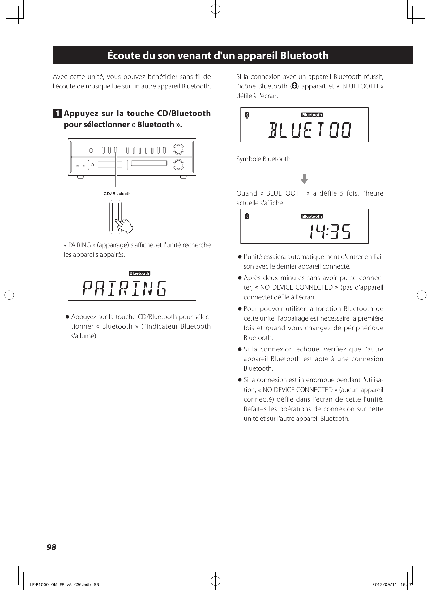 98Écoute du son venant d&apos;un appareil BluetoothAvec cette unité, vous pouvez bénéficier sans fil de l&apos;écoute de musique lue sur un autre appareil Bluetooth.1  Appuyez sur la touche CD/Bluetooth pour sélectionner «Bluetooth».«PAIRING» (appairage) s&apos;affiche, et l&apos;unité recherche les appareils appairés. oAppuyez sur la touche CD/Bluetooth pour sélec-tionner « Bluetooth» (l&apos;indicateur Bluetooth s&apos;allume).Si la connexion avec un appareil Bluetooth réussit, l&apos;icône Bluetooth ( ) apparaît et «BLUETOOTH » défile à l&apos;écran.Symbole BluetoothcQuand « BLUETOOTH » a défilé 5 fois, l&apos;heure actuelle s&apos;affiche. oL&apos;unité essaiera automatiquement d&apos;entrer en liai-son avec le dernier appareil connecté. oAprès deux minutes sans avoir pu se connec-ter, «NO DEVICE CONNECTED» (pas d&apos;appareil connecté) défile à l&apos;écran. oPour pouvoir utiliser la fonction Bluetooth de cette unité, l&apos;appairage est nécessaire la première fois et quand vous changez de périphérique Bluetooth. oSi la connexion échoue, vérifiez que l&apos;autre appareil Bluetooth est apte à une connexion Bluetooth. oSi la connexion est interrompue pendant l&apos;utilisa-tion, «NO DEVICE CONNECTED» (aucun appareil connecté) défile dans l&apos;écran de cette l&apos;unité. Refaites les opérations de connexion sur cette unité et sur l&apos;autre appareil Bluetooth.LP-P1000_OM_EF_vA_CS6.indb   98 2013/09/11   16:17
