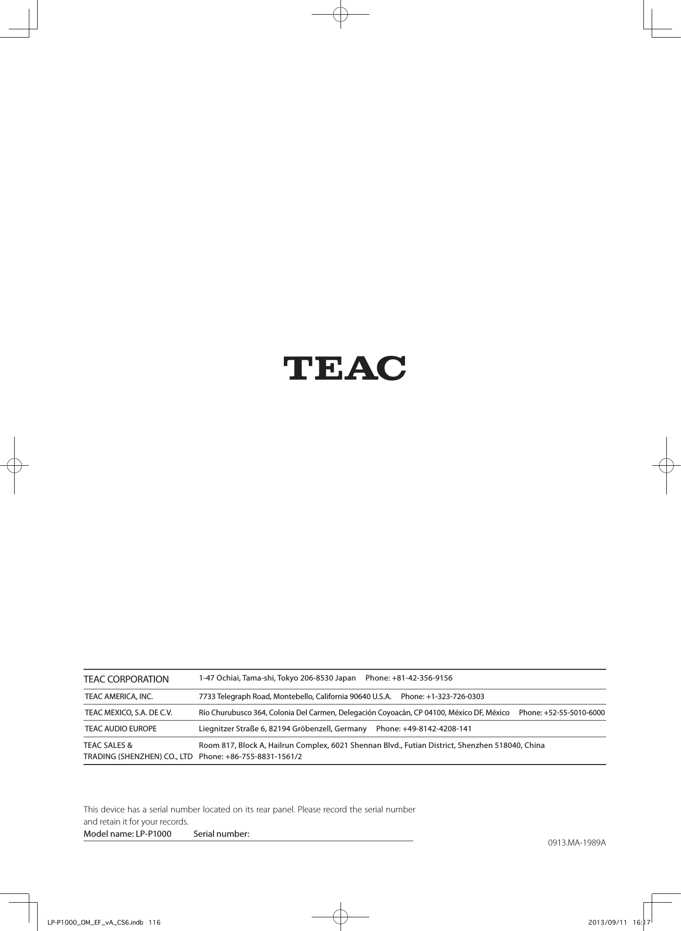 0913.MA-1989AZThis device has a serial number located on its rear panel. Please record the serial number and retain it for your records.Model name: LP-P1000  Serial number:         TEAC CORPORATION 1-47 Ochiai, Tama-shi, Tokyo 206-8530 Japan     Phone: +81-42-356-9156 TEAC AMERICA, INC.  7733 Telegraph Road, Montebello, California 90640 U.S.A.     Phone: +1-323-726-0303 TEAC MEXICO, S.A. DE C.V. Río Churubusco 364, Colonia Del Carmen, Delegación Coyoacàn, CP 04100, México DF, México     Phone: +52-55-5010-6000 TEAC AUDIO EUROPE  Liegnitzer Straße 6, 82194 Gröbenzell, Germany     Phone: +49-8142-4208-141TEAC SALES &amp;  Room 817, Block A, Hailrun Complex, 6021 Shennan Blvd., Futian District, Shenzhen 518040, China TRADING (SHENZHEN) CO., LTD  Phone: +86-755-8831-1561/2LP-P1000_OM_EF_vA_CS6.indb   116 2013/09/11   16:17