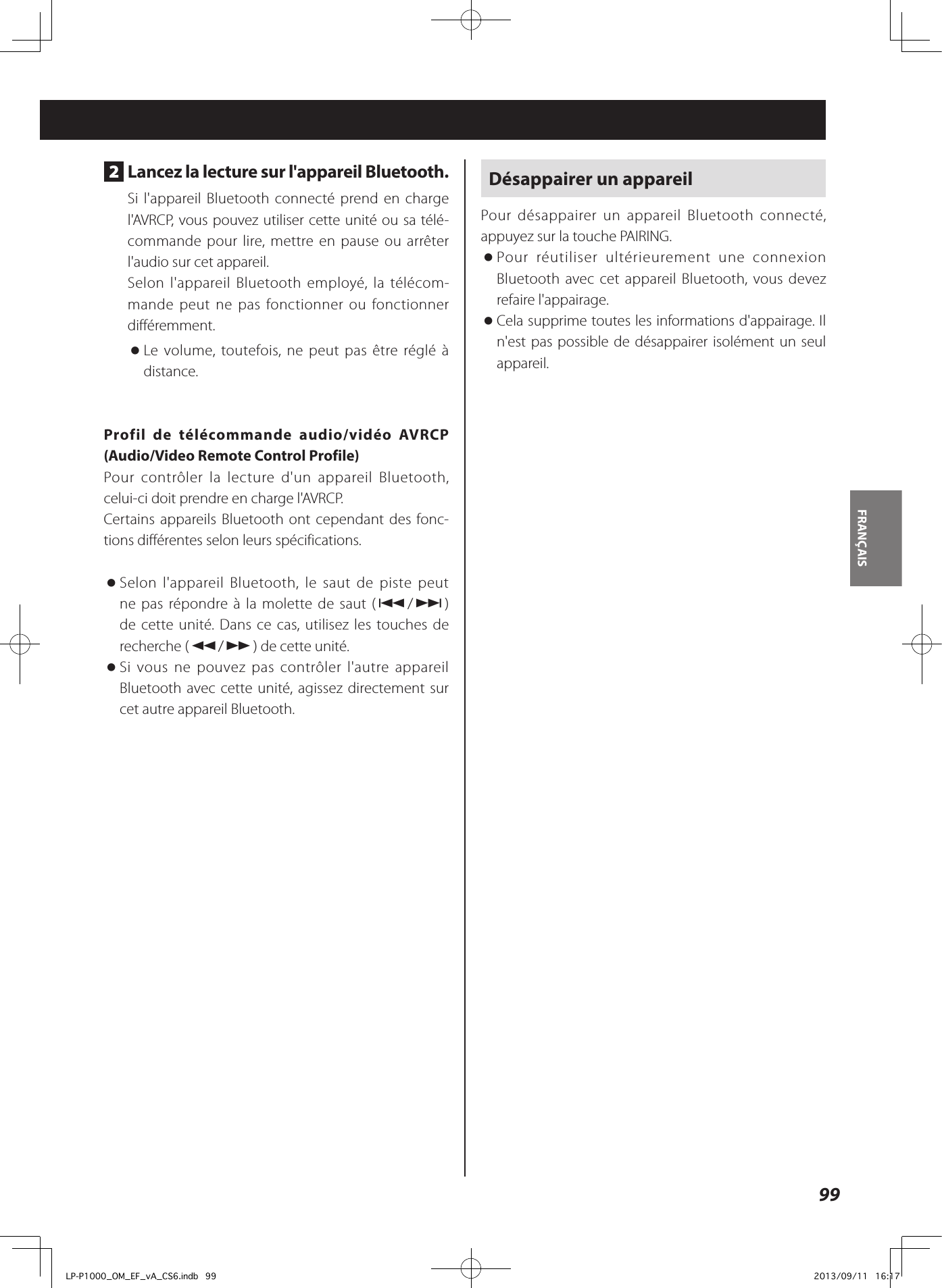 99FRANÇAIS 2  Lancez la lecture sur l&apos;appareil Bluetooth.Si l&apos;appareil Bluetooth connecté prend en charge l&apos;AVRCP, vous pouvez utiliser cette unité ou sa télé-commande pour lire, mettre en pause ou arrêter l&apos;audio sur cet appareil.Selon l&apos;appareil Bluetooth employé, la télécom-mande peut ne pas fonctionner ou fonctionner différemment. oLe volume, toutefois, ne peut pas être réglé à distance. Profil de télécommande audio/vidéo AVRCP (Audio/Video Remote Control Profile)Pour contrôler la lecture d&apos;un appareil Bluetooth, celui-ci doit prendre en charge l&apos;AVRCP. Certains appareils Bluetooth ont cependant des fonc-tions différentes selon leurs spécifications.  oSelon l&apos;appareil Bluetooth, le saut de piste peut ne pas répondre à la molette de saut (.//) de cette unité. Dans ce cas, utilisez les touches de recherche (m/,) de cette unité. oSi vous ne pouvez pas contrôler l&apos;autre appareil Bluetooth avec cette unité, agissez directement sur cet autre appareil Bluetooth.Désappairer un appareilPour désappairer un appareil Bluetooth connecté, appuyez sur la touche PAIRING. oPour réutiliser ultérieurement une connexion Bluetooth avec cet appareil Bluetooth, vous devez refaire l&apos;appairage. oCela supprime toutes les informations d&apos;appairage. Il n&apos;est pas possible de désappairer isolément un seul appareil.LP-P1000_OM_EF_vA_CS6.indb   99 2013/09/11   16:17