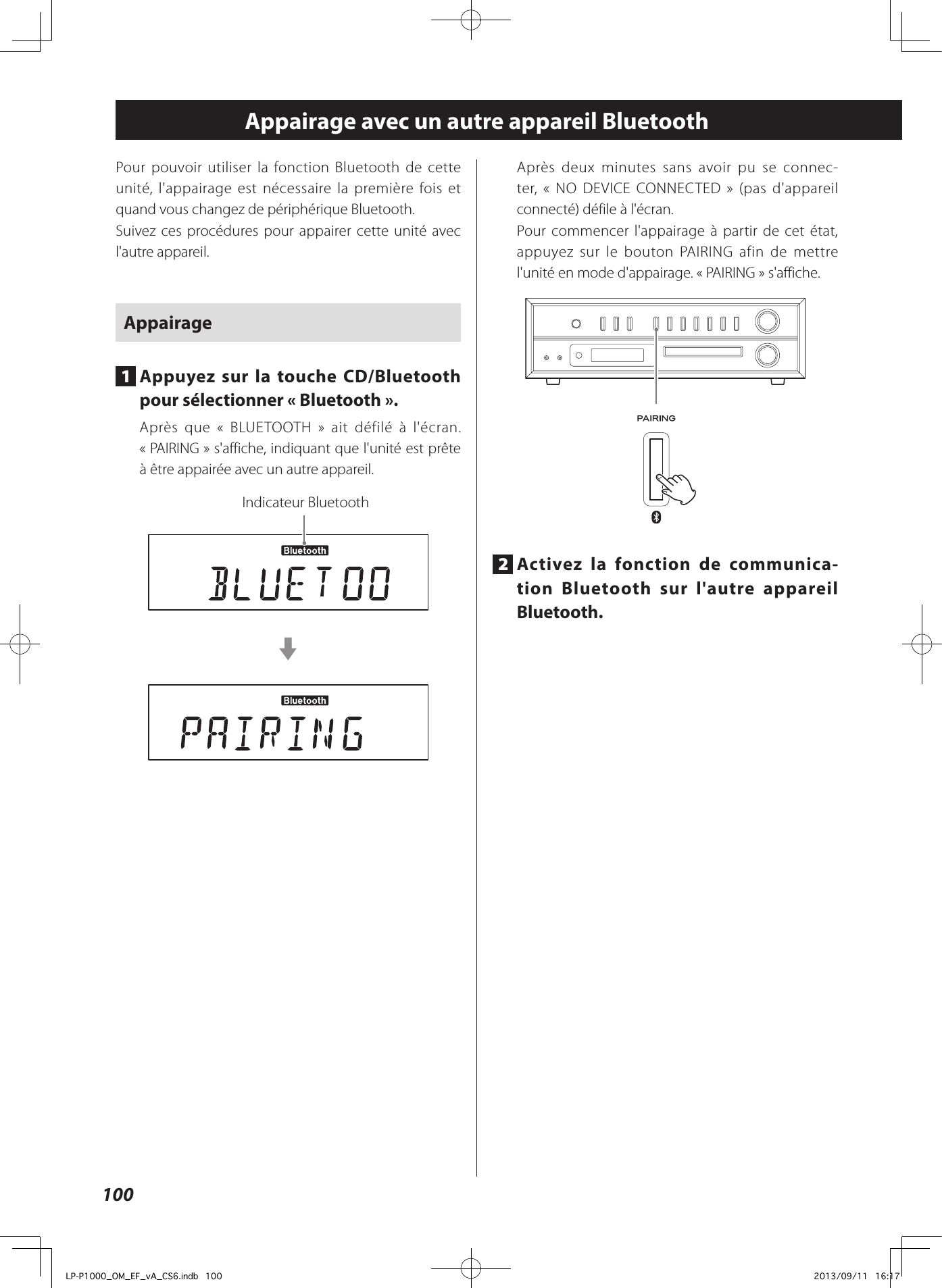 100Appairage avec un autre appareil BluetoothPour pouvoir utiliser la fonction Bluetooth de cette unité, l&apos;appairage est nécessaire la première fois et quand vous changez de périphérique Bluetooth.Suivez ces procédures pour appairer cette unité avec l&apos;autre appareil.Appairage1  Appuyez sur la touche CD/Bluetooth pour sélectionner «Bluetooth».Après que « BLUETOOTH» ait défilé à l&apos;écran. «PAIRING» s&apos;affiche, indiquant que l&apos;unité est prête à être appairée avec un autre appareil.Indicateur BluetoothcAprès deux minutes sans avoir pu se connec-ter, «NO DEVICE CONNECTED» (pas d&apos;appareil connecté) défile à l&apos;écran.Pour commencer l&apos;appairage à partir de cet état, appuyez sur le bouton PAIRING afin de mettre l&apos;unité en mode d&apos;appairage. «PAIRING» s&apos;affiche.2  Activez la fonction de communica-tion Bluetooth sur l&apos;autre appareil Bluetooth.LP-P1000_OM_EF_vA_CS6.indb   100 2013/09/11   16:17