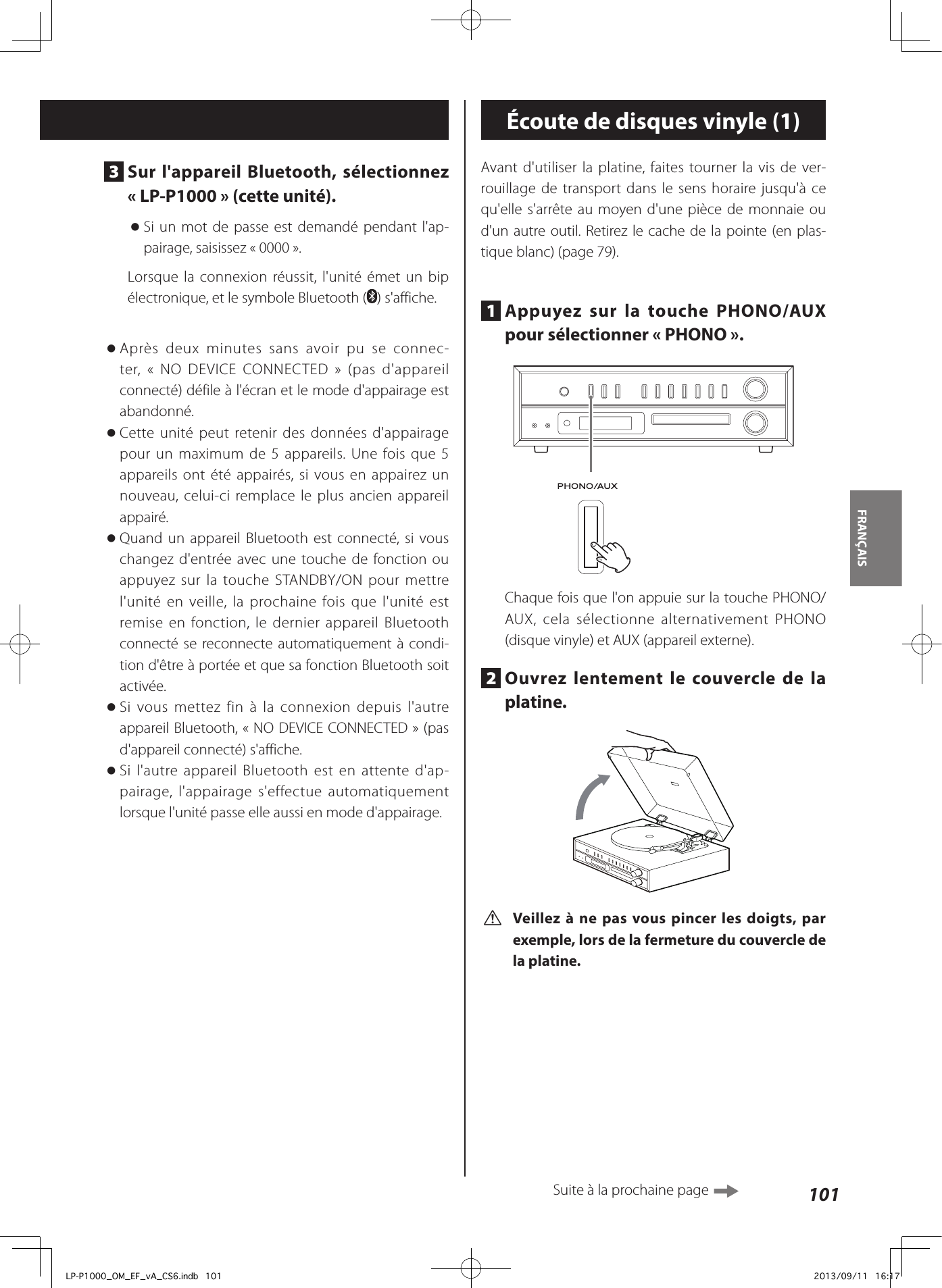 101FRANÇAIS 3  Sur l&apos;appareil Bluetooth, sélectionnez «LP-P1000» (cette unité). oSi un mot de passe est demandé pendant l&apos;ap-pairage, saisissez «0000».Lorsque la connexion réussit, l&apos;unité émet un bip électronique, et le symbole Bluetooth ( ) s&apos;affiche. oAprès deux minutes sans avoir pu se connec-ter, « NO DEVICE CONNECTED » (pas d&apos;appareil connecté) défile à l&apos;écran et le mode d&apos;appairage est abandonné. oCette unité peut retenir des données d&apos;appairage pour un maximum de 5 appareils. Une fois que 5 appareils ont été appairés, si vous en appairez un nouveau, celui-ci remplace le plus ancien appareil appairé. oQuand un appareil Bluetooth est connecté, si vous changez d&apos;entrée avec une touche de fonction ou appuyez sur la touche STANDBY/ON pour mettre l&apos;unité en veille, la prochaine fois que l&apos;unité est remise en fonction, le dernier appareil Bluetooth connecté se reconnecte automatiquement à condi-tion d&apos;être à portée et que sa fonction Bluetooth soit activée. oSi vous mettez fin à la connexion depuis l&apos;autre appareil Bluetooth, «NO DEVICE CONNECTED» (pas d&apos;appareil connecté) s&apos;affiche. oSi l&apos;autre appareil Bluetooth est en attente d&apos;ap-pairage, l&apos;appairage s&apos;effectue automatiquement lorsque l&apos;unité passe elle aussi en mode d&apos;appairage.Écoute de disques vinyle (1)Avant d&apos;utiliser la platine, faites tourner la vis de ver-rouillage de transport dans le sens horaire jusqu&apos;à ce qu&apos;elle s&apos;arrête au moyen d&apos;une pièce de monnaie ou d&apos;un autre outil. Retirez le cache de la pointe (en plas-tique blanc) (page 79).1  Appuyez sur la touche PHONO/AUX pour sélectionner «PHONO».Chaque fois que l&apos;on appuie sur la touche PHONO/AUX, cela sélectionne alternativement PHONO (disque vinyle) et AUX (appareil externe).2  Ouvrez lentement le couvercle de la platine.  V Veillez à ne pas vous pincer les doigts, par exemple, lors de la fermeture du couvercle de la platine.Suite à la prochaine page LP-P1000_OM_EF_vA_CS6.indb   101 2013/09/11   16:17