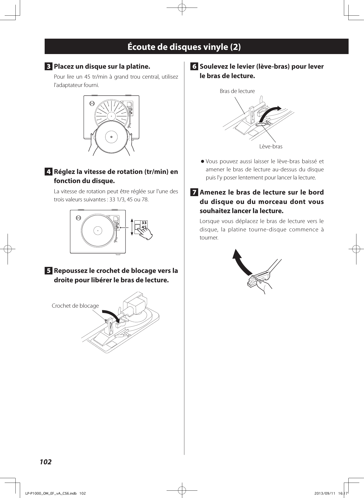 1026  Soulevez le levier (lève-bras) pour lever le bras de lecture. Bras de lectureLève-bras oVous pouvez aussi laisser le lève-bras baissé et amener le bras de lecture au-dessus du disque puis l&apos;y poser lentement pour lancer la lecture. 7  Amenez le bras de lecture sur le bord du disque ou du morceau dont vous souhaitez lancer la lecture. Lorsque vous déplacez le bras de lecture vers le disque, la platine tourne-disque commence à tourner.Écoute de disques vinyle (2)3  Placez un disque sur la platine. Pour lire un 45 tr/min à grand trou central, utilisez l&apos;adaptateur fourni.4  Réglez la vitesse de rotation (tr/min) en fonction du disque. La vitesse de rotation peut être réglée sur l&apos;une des trois valeurs suivantes: 33 1/3, 45 ou 78.5  Repoussez le crochet de blocage vers la droite pour libérer le bras de lecture. Crochet de blocageLP-P1000_OM_EF_vA_CS6.indb   102 2013/09/11   16:17