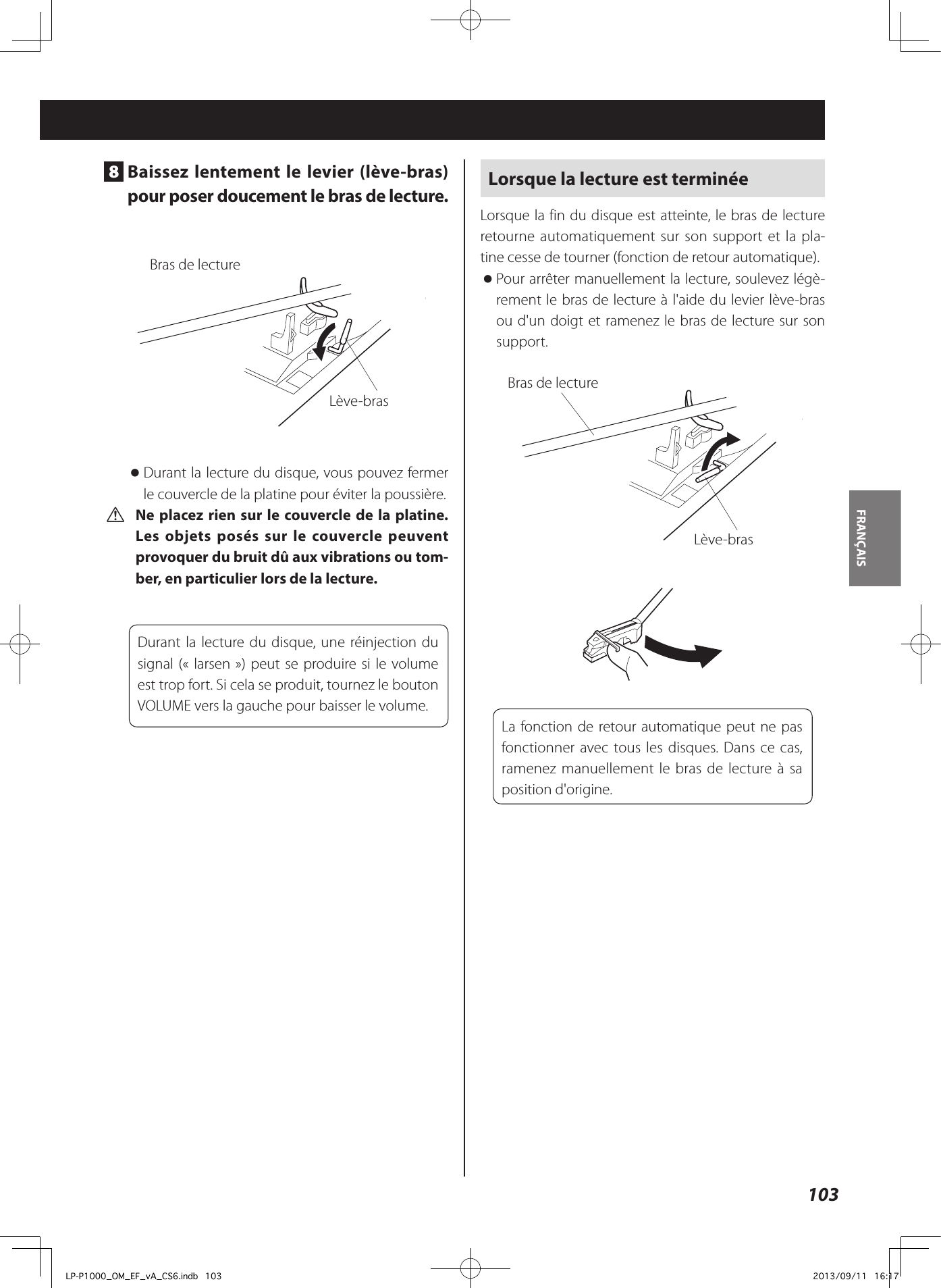 103FRANÇAIS 8  Baissez lentement le levier (lève-bras) pour poser doucement le bras de lecture. Bras de lectureLève-bras oDurant la lecture du disque, vous pouvez fermer le couvercle de la platine pour éviter la poussière. V Ne placez rien sur le couvercle de la platine.  Les objets posés sur le couvercle peuvent provoquer du bruit dû aux vibrations ou tom-ber, en particulier lors de la lecture.Durant la lecture du disque, une réinjection du signal («larsen») peut se produire si le volume est trop fort. Si cela se produit, tournez le bouton VOLUME vers la gauche pour baisser le volume.Lorsque la lecture est terminéeLorsque la fin du disque est atteinte, le bras de lecture retourne automatiquement sur son support et la pla-tine cesse de tourner (fonction de retour automatique). oPour arrêter manuellement la lecture, soulevez légè-rement le bras de lecture à l&apos;aide du levier lève-bras ou d&apos;un doigt et ramenez le bras de lecture sur son support.Bras de lectureLève-brasLa fonction de retour automatique peut ne pas fonctionner avec tous les disques. Dans ce cas, ramenez manuellement le bras de lecture à sa position d&apos;origine.LP-P1000_OM_EF_vA_CS6.indb   103 2013/09/11   16:17