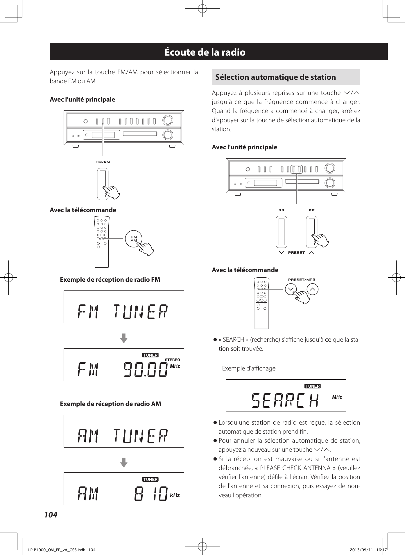 104Sélection automatique de stationAppuyez à plusieurs reprises sur une touche j/k jusqu&apos;à ce que la fréquence commence à changer. Quand la fréquence a commencé à changer, arrêtez d&apos;appuyer sur la touche de sélection automatique de la station.Avec l&apos;unité principale Avec la télécommande  o«SEARCH» (recherche) s&apos;affiche jusqu&apos;à ce que la sta-tion soit trouvée.Exemple d&apos;affichage oLorsqu&apos;une station de radio est reçue, la sélection automatique de station prend fin.  oPour annuler la sélection automatique de station, appuyez à nouveau sur une touche j/k.  oSi la réception est mauvaise ou si l&apos;antenne est débranchée, «PLEASE CHECK ANTENNA» (veuillez vérifier l&apos;antenne) défile à l&apos;écran. Vérifiez la position de l&apos;antenne et sa connexion, puis essayez de nou-veau l&apos;opération.Écoute de la radioAppuyez sur la touche FM/AM pour sélectionner la bande FM ou AM.Avec l&apos;unité principale Avec la télécommande Exemple de réception de radio FMcExemple de réception de radio AMcLP-P1000_OM_EF_vA_CS6.indb   104 2013/09/11   16:17