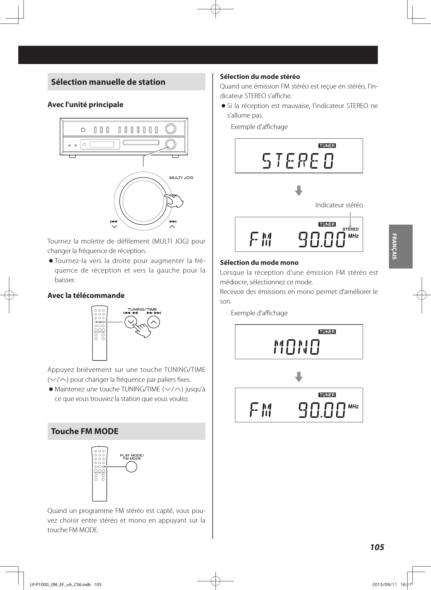 105FRANÇAIS Sélection manuelle de stationAvec l&apos;unité principale Tournez la molette de défilement (MULTI JOG) pour changer la fréquence de réception.  oTournez-la vers la droite pour augmenter la fré-quence de réception et vers la gauche pour la baisser. Avec la télécommande Appuyez brièvement sur une touche TUNING/TIME (j/k) pour changer la fréquence par paliers fixes. oMaintenez une touche TUNING/TIME (j/k) jusqu&apos;à ce que vous trouviez la station que vous voulez.Touche FM MODEQuand un programme FM stéréo est capté, vous pou-vez choisir entre stéréo et mono en appuyant sur la touche FM MODE.Sélection du mode stéréoQuand une émission FM stéréo est reçue en stéréo, l&apos;in-dicateur STEREO s&apos;affiche. oSi la réception est mauvaise, l&apos;indicateur STEREO ne s&apos;allume pas.Exemple d&apos;affichagecIndicateur stéréoSélection du mode monoLorsque la réception d&apos;une émission FM stéréo est médiocre, sélectionnez ce mode. Recevoir des émissions en mono permet d&apos;améliorer le son.Exemple d&apos;affichagecLP-P1000_OM_EF_vA_CS6.indb   105 2013/09/11   16:17