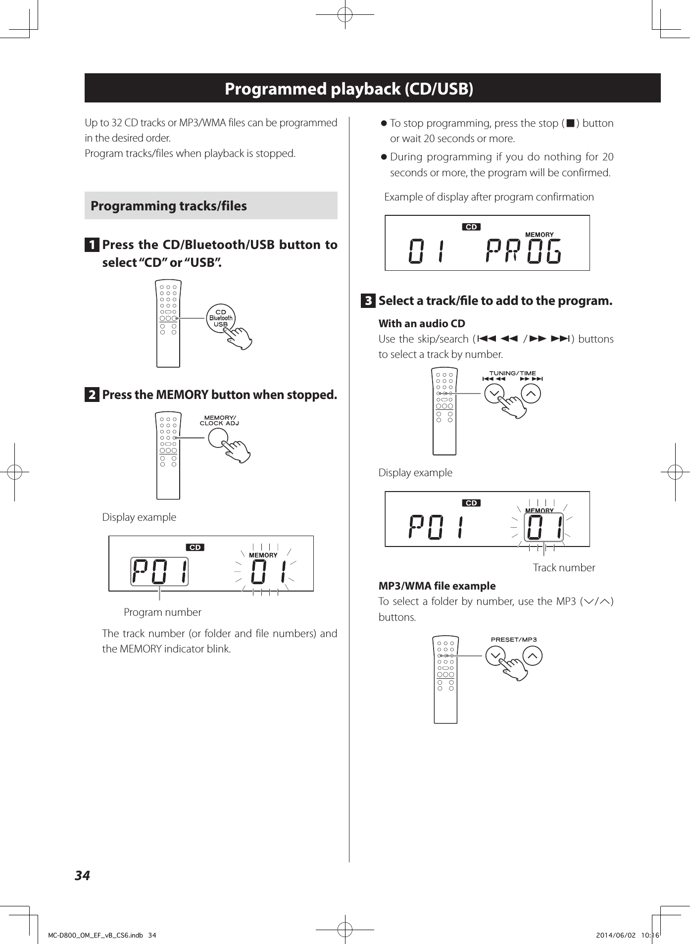 34Programmed playback (CD/USB)Up to 32 CD tracks or MP3/WMA files can be programmed in the desired order.Program tracks/files when playback is stopped.Programming tracks/files1  Press the CD/Bluetooth/USB button to select “CD” or “USB”.2  Press the MEMORY button when stopped.Display example  Program numberThe track number (or folder and file numbers) and the MEMORY indicator blink. oTo stop programming, press the stop (8) button or wait 20 seconds or more. oDuring programming if you do nothing for 20 seconds or more, the program will be confirmed.Example of display after program confirmation3  Select a track/le to add to the program.With an audio CDUse the skip/search (.m /,/) buttons to select a track by number. Display example  Track number MP3/WMA file exampleTo select a folder by number, use the MP3 (j/k) buttons.MC-D800_OM_EF_vB_CS6.indb   34 2014/06/02   10:16