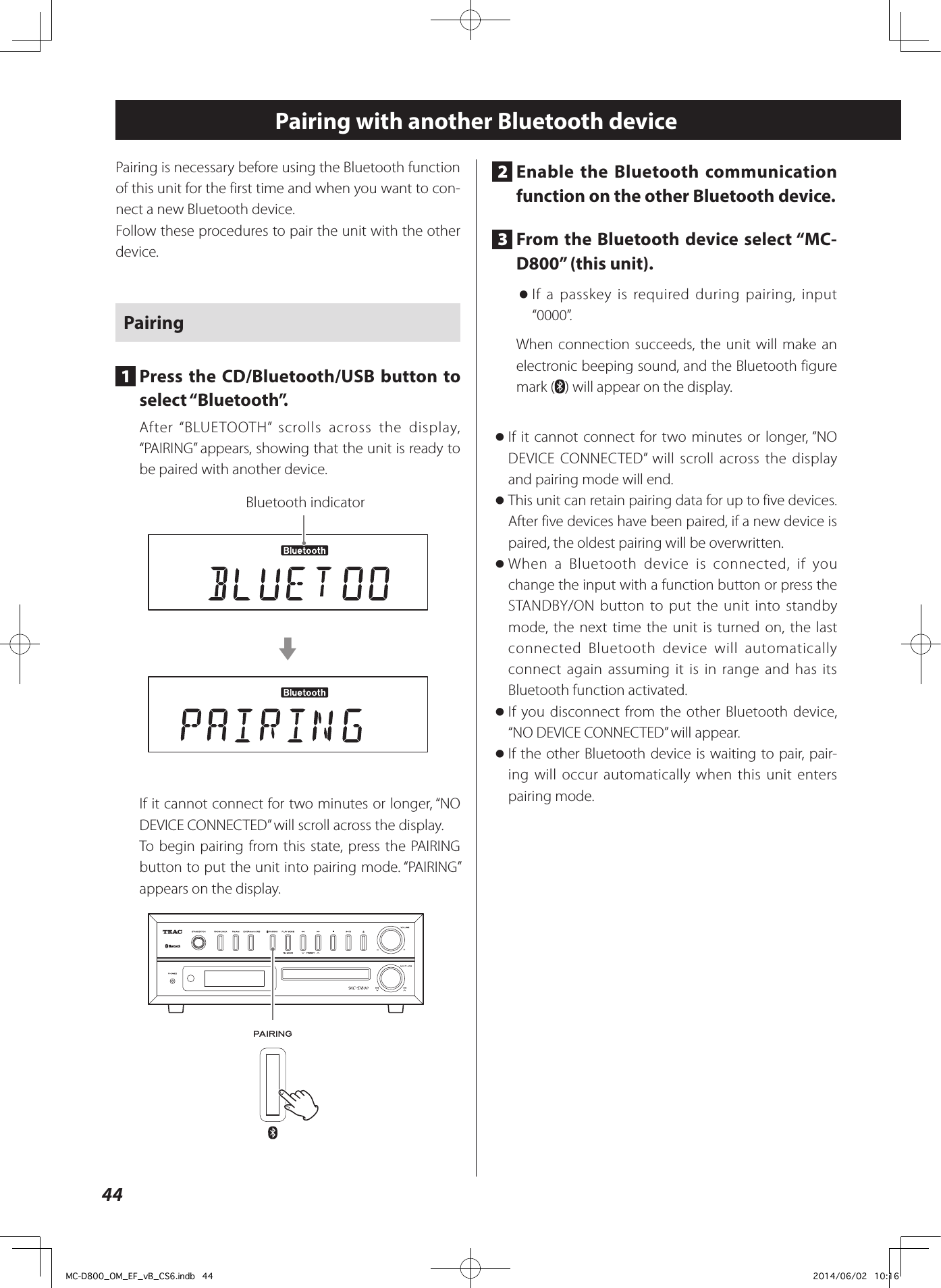 44Pairing with another Bluetooth devicePairing is necessary before using the Bluetooth function of this unit for the first time and when you want to con-nect a new Bluetooth device.Follow these procedures to pair the unit with the other device.Pairing1  Press the CD/Bluetooth/USB button to select “Bluetooth”.After “BLUETOOTH” scrolls across the display, “PAIRING” appears, showing that the unit is ready to be paired with another device.Bluetooth indicatorcIf it cannot connect for two minutes or longer, “NO DEVICE CONNECTED” will scroll across the display.To begin pairing from this state, press the PAIRING button to put the unit into pairing mode. “PAIRING” appears on the display.Z2  Enable the Bluetooth communication function on the other Bluetooth device.3  From the Bluetooth device select “MC-D800” (this unit). oIf a passkey is required during pairing, input “0000”.When connection succeeds, the unit will make an electronic beeping sound, and the Bluetooth figure mark ( ) will appear on the display. oIf it cannot connect for two minutes or longer, “NO DEVICE CONNECTED” will scroll across the display and pairing mode will end. oThis unit can retain pairing data for up to five devices. After five devices have been paired, if a new device is paired, the oldest pairing will be overwritten. oWhen a Bluetooth device is connected, if you change the input with a function button or press the STANDBY/ON button to put the unit into standby mode, the next time the unit is turned on, the last connected Bluetooth device will automatically connect again assuming it is in range and has its Bluetooth function activated. oIf you disconnect from the other Bluetooth device, “NO DEVICE CONNECTED” will appear. oIf the other Bluetooth device is waiting to pair, pair-ing will occur automatically when this unit enters pairing mode.MC-D800_OM_EF_vB_CS6.indb   44 2014/06/02   10:16