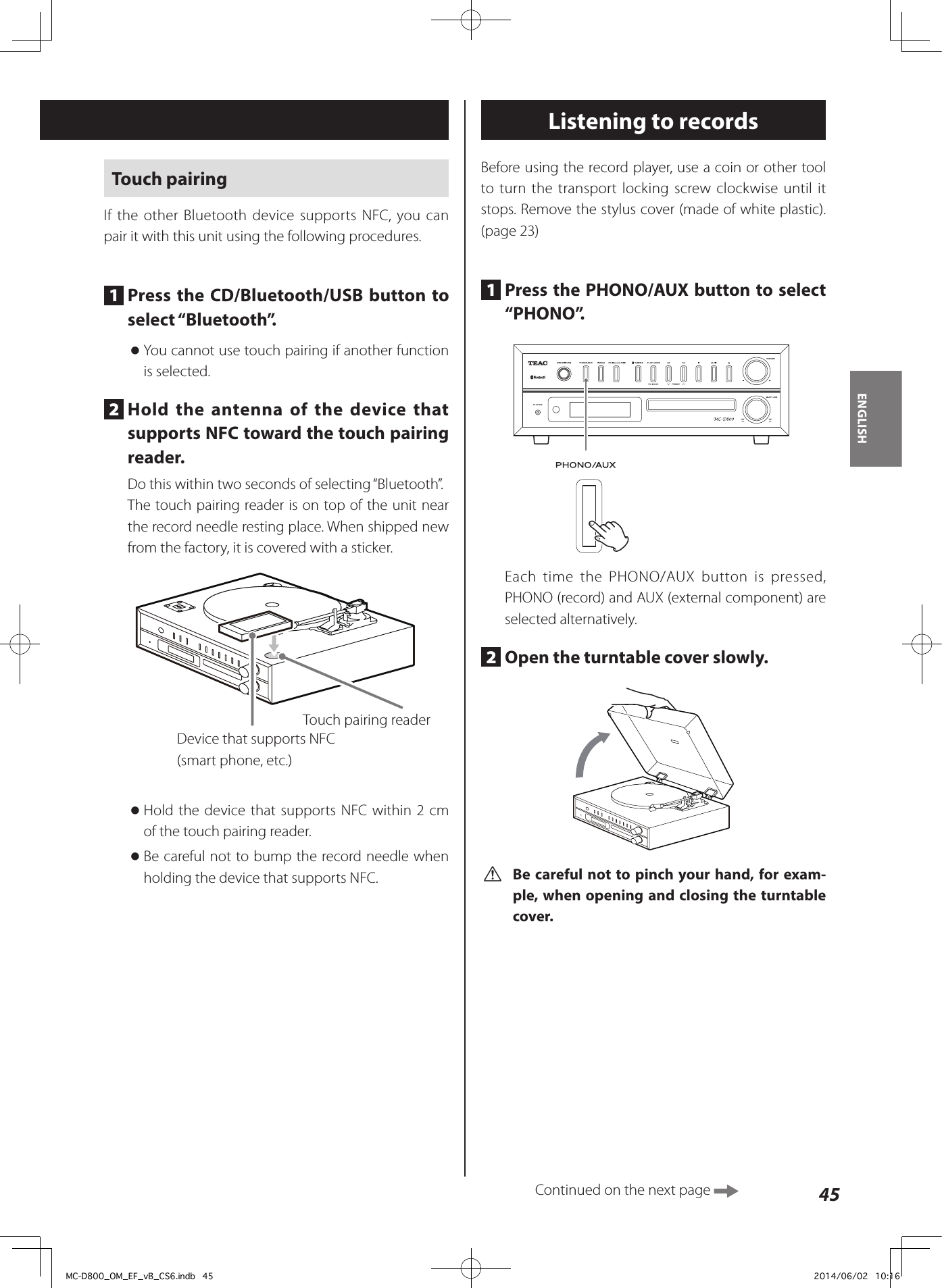 45ENGLISHTouch pairingIf the other Bluetooth device supports NFC, you can pair it with this unit using the following procedures.1  Press the CD/Bluetooth/USB button to select “Bluetooth”. oYou cannot use touch pairing if another function is selected.2  Hold the antenna of the device that supports NFC toward the touch pairing reader.Do this within two seconds of selecting “Bluetooth”.The touch pairing reader is on top of the unit near the record needle resting place. When shipped new from the factory, it is covered with a sticker.Touch pairing readerDevice that supports NFC(smart phone, etc.) oHold the device that supports NFC within 2 cm of the touch pairing reader. oBe careful not to bump the record needle when holding the device that supports NFC.Listening to recordsBefore using the record player, use a coin or other tool to turn the transport locking screw clockwise until it stops. Remove the stylus cover (made of white plastic). (page 23)1  Press the PHONO/AUX button to select “PHONO”.ZEach time the PHONO/AUX button is pressed, PHONO (record) and AUX (external component) are selected alternatively.2  Open the turntable cover slowly.  V Be careful not to pinch your hand, for exam-ple, when opening and closing the turntable cover.Continued on the next page MC-D800_OM_EF_vB_CS6.indb   45 2014/06/02   10:16