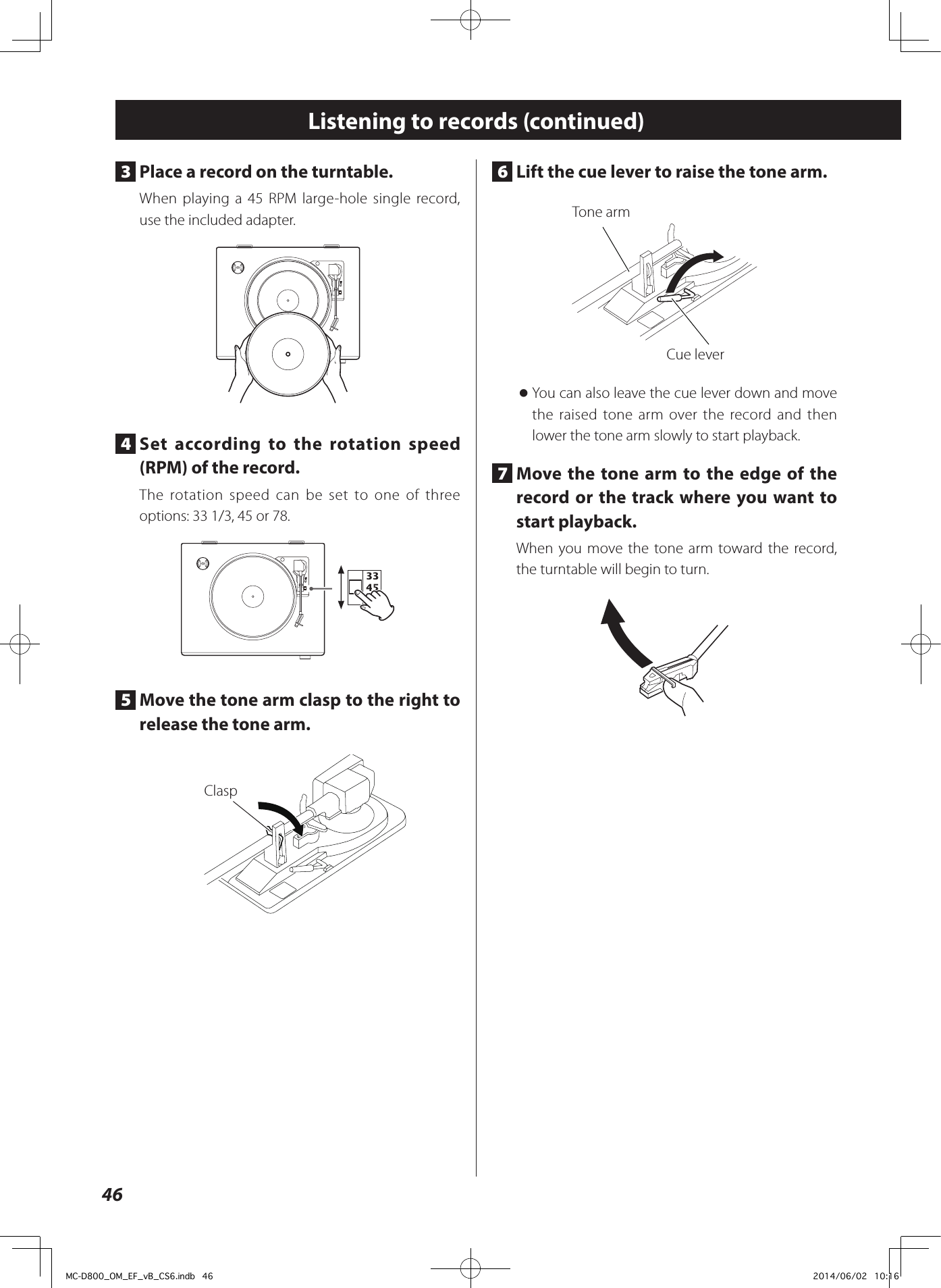 466  Lift the cue lever to raise the tone arm.Tone armCue lever oYou can also leave the cue lever down and move the raised tone arm over the record and then lower the tone arm slowly to start playback. 7  Move the tone arm to the edge of the record or the track where you want to start playback. When you move the tone arm toward the record, the turntable will begin to turn.Listening to records (continued)3  Place a record on the turntable. When playing a 45 RPM large-hole single record, use the included adapter.4  Set according to the rotation speed (RPM) of the record. The rotation speed can be set to one of three options: 33 1/3, 45 or 78.5  Move the tone arm clasp to the right to release the tone arm. ClaspMC-D800_OM_EF_vB_CS6.indb   46 2014/06/02   10:16