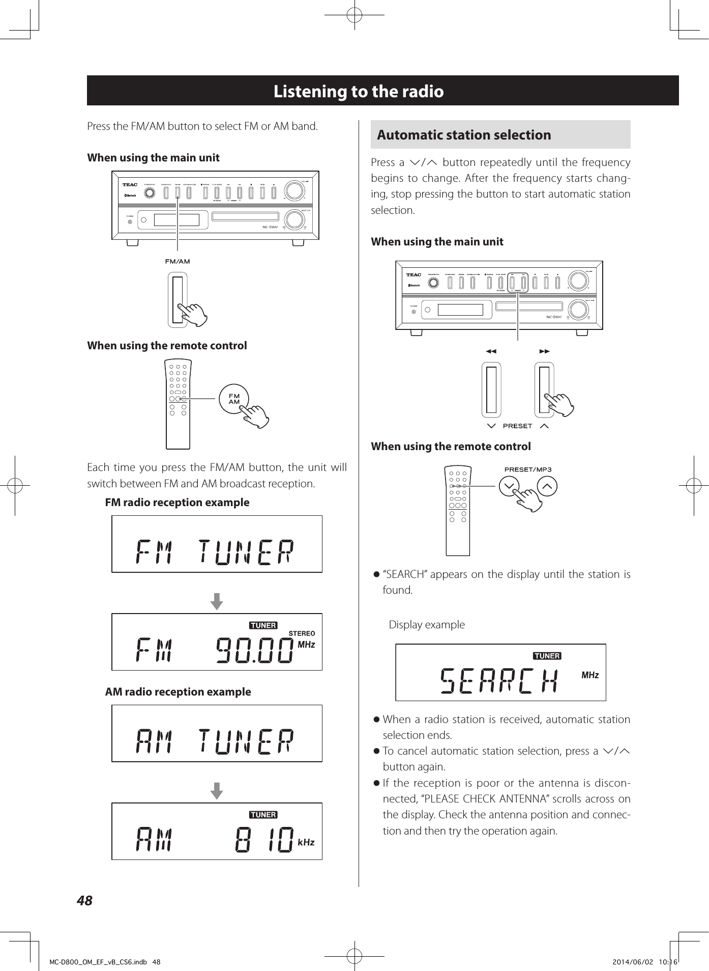 48Automatic station selectionPress a j/k button repeatedly until the frequency begins to change. After the frequency starts chang-ing, stop pressing the button to start automatic station selection.When using the main unitZWhen using the remote control o“SEARCH” appears on the display until the station is found.Display example oWhen a radio station is received, automatic station selection ends.  oTo cancel automatic station selection, press a j/k button again.  oIf the reception is poor or the antenna is discon-nected, “PLEASE CHECK ANTENNA” scrolls across on the display. Check the antenna position and connec-tion and then try the operation again.Listening to the radioPress the FM/AM button to select FM or AM band.When using the main unitZWhen using the remote controlEach time you press the FM/AM button, the unit will switch between FM and AM broadcast reception.FM radio reception examplecAM radio reception examplecMC-D800_OM_EF_vB_CS6.indb   48 2014/06/02   10:16