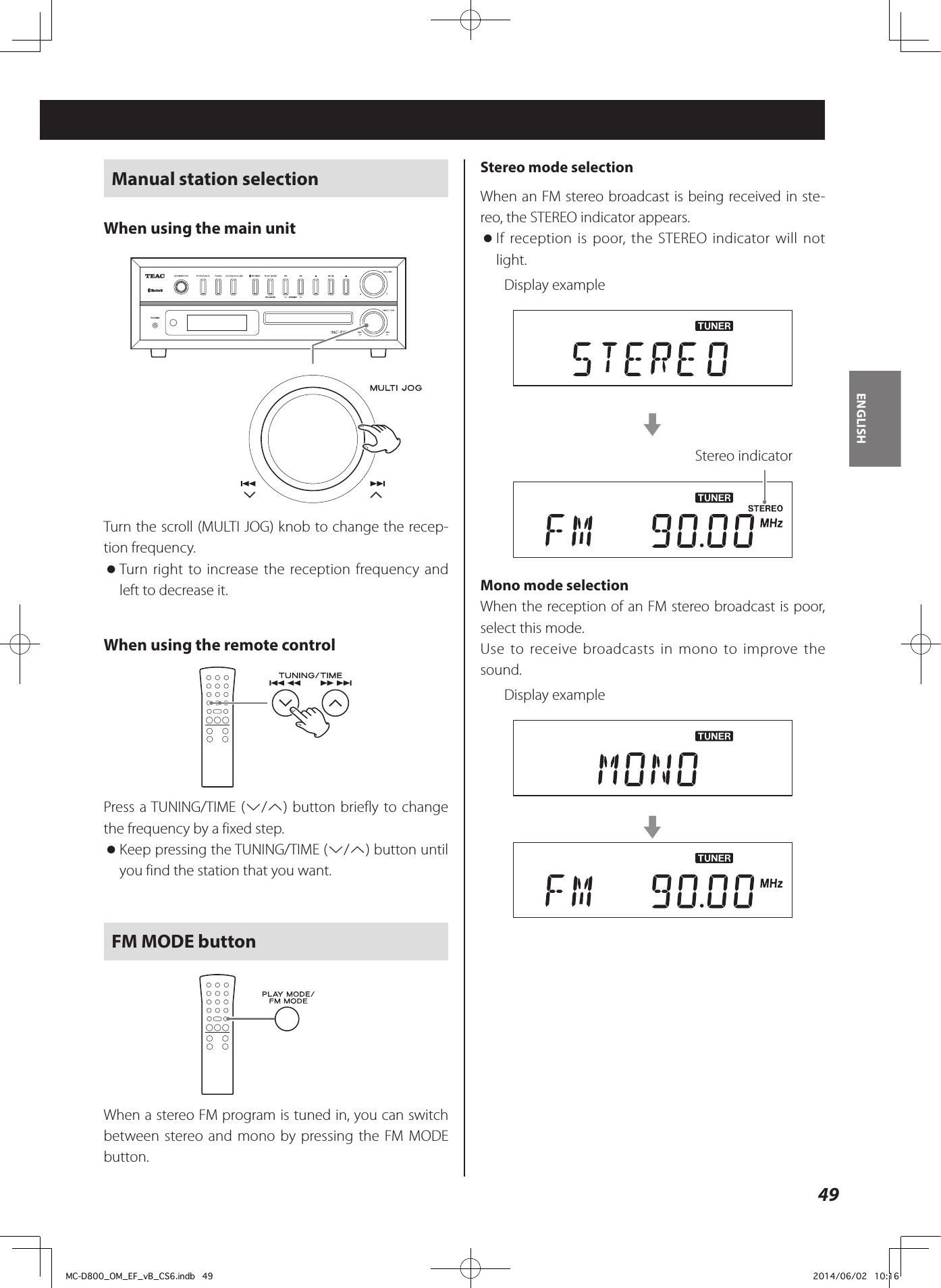 49ENGLISHManual station selectionWhen using the main unitZTurn the scroll (MULTI JOG) knob to change the recep-tion frequency.  oTurn right to increase the reception frequency and left to decrease it. When using the remote control Press a TUNING/TIME (j/k) button briefly to change the frequency by a fixed step. oKeep pressing the TUNING/TIME (j/k) button until you find the station that you want.FM MODE buttonWhen a stereo FM program is tuned in, you can switch between stereo and mono by pressing the FM MODE button.Stereo mode selectionWhen an FM stereo broadcast is being received in ste-reo, the STEREO indicator appears. oIf reception is poor, the STEREO indicator will not light.Display examplecStereo indicatorMono mode selectionWhen the reception of an FM stereo broadcast is poor, select this mode. Use to receive broadcasts in mono to improve the sound.Display examplecMC-D800_OM_EF_vB_CS6.indb   49 2014/06/02   10:16