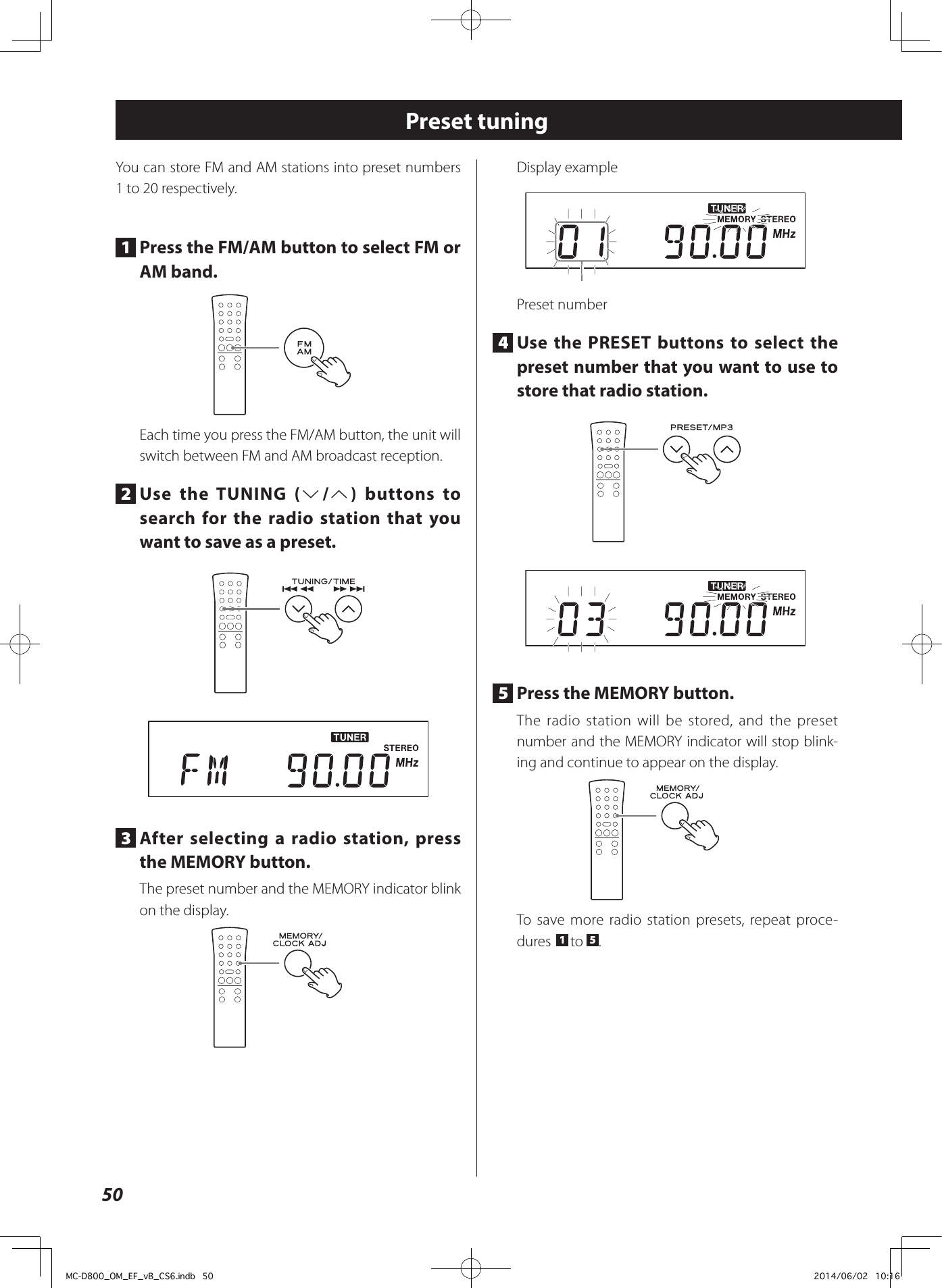 50Preset tuningYou can store FM and AM stations into preset numbers 1 to 20 respectively.1  Press the FM/AM button to select FM or AM band.Each time you press the FM/AM button, the unit will switch between FM and AM broadcast reception.2  Use the TUNING (j/k) buttons to search for the radio station that you want to save as a preset. 3  After selecting a radio station, press the MEMORY button.The preset number and the MEMORY indicator blink on the display.Display examplePreset number4  Use the PRESET buttons to select the preset number that you want to use to store that radio station. 5  Press the MEMORY button.The radio station will be stored, and the preset number and the MEMORY indicator will stop blink-ing and continue to appear on the display.To save more radio station presets, repeat proce-dures  1 to  5.MC-D800_OM_EF_vB_CS6.indb   50 2014/06/02   10:16