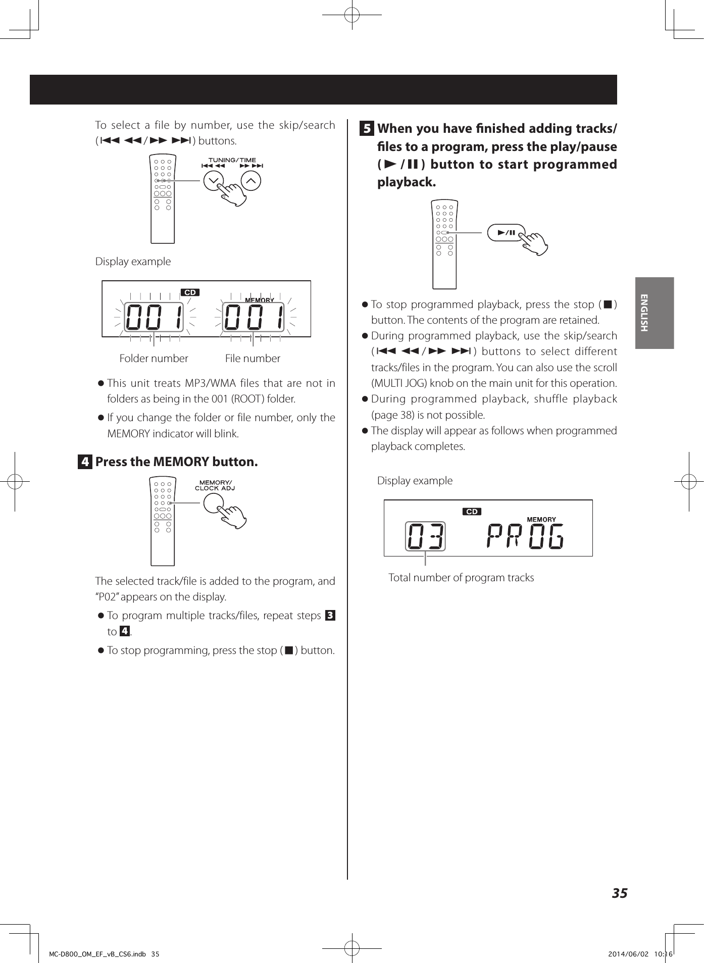 35ENGLISHTo select a file by number, use the skip/search (.m/,/) buttons.Display example  Folder number    File number oThis unit treats MP3/WMA files that are not in folders as being in the 001 (ROOT) folder. oIf you change the folder or file number, only the MEMORY indicator will blink.4  Press the MEMORY button.The selected track/file is added to the program, and “P02” appears on the display. oTo program multiple tracks/files, repeat steps  3 to  4. oTo stop programming, press the stop (8) button.5  When you have nished adding tracks/les to a program, press the play/pause (y/9) button to start programmed playback.  oTo stop programmed playback, press the stop (8) button. The contents of the program are retained.  oDuring programmed playback, use the skip/search (.m/,/) buttons to select different tracks/files in the program. You can also use the scroll (MULTI JOG) knob on the main unit for this operation. oDuring programmed playback, shuffle playback (page 38) is not possible.  oThe display will appear as follows when programmed playback completes.Display example  Total number of program tracksMC-D800_OM_EF_vB_CS6.indb   35 2014/06/02   10:16