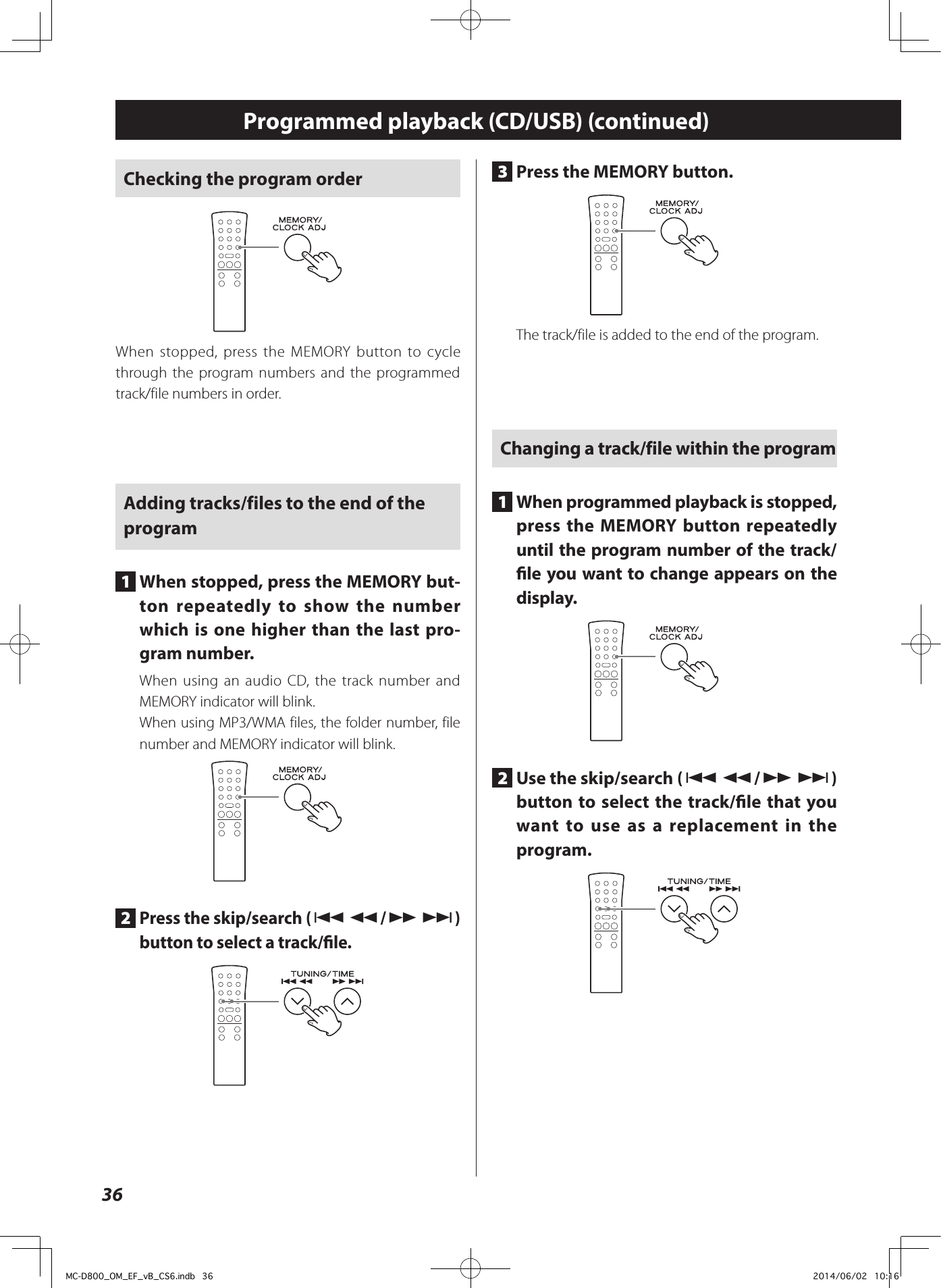 36Checking the program orderWhen stopped, press the MEMORY button to cycle through the program numbers and the programmed track/file numbers in order.Adding tracks/files to the end of the program1  When stopped, press the MEMORY but-ton repeatedly to show the number which is one higher than the last pro-gram number.When using an audio CD, the track number and MEMORY indicator will blink.When using MP3/WMA files, the folder number, file number and MEMORY indicator will blink.2  Press the skip/search (.m/,/) button to select a track/le.3  Press the MEMORY button.The track/file is added to the end of the program.Changing a track/file within the program1  When programmed playback is stopped, press the MEMORY button repeatedly until the program number of the track/le you want to change appears on the display.2  Use the skip/search (.m/,/) button to select the track/le that you want to use as a replacement in the program.Programmed playback (CD/USB) (continued)MC-D800_OM_EF_vB_CS6.indb   36 2014/06/02   10:16