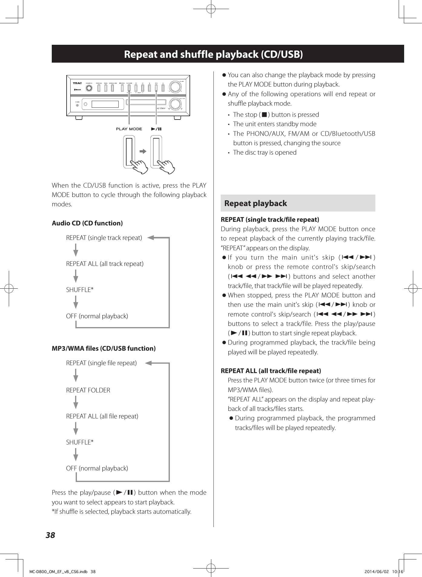 38 oYou can also change the playback mode by pressing the PLAY MODE button during playback. oAny of the following operations will end repeat or shuffle playback mode.•  The stop (8) button is pressed•  The unit enters standby mode•  The PHONO/AUX, FM/AM or CD/Bluetooth/USB  button is pressed, changing the source•  The disc tray is openedRepeat playbackREPEAT (single track/file repeat)During playback, press the PLAY MODE button once to repeat playback of the currently playing track/file. “REPEAT” appears on the display. oIf you turn the main unit&apos;s skip (.//) knob or press the remote control&apos;s skip/search (.m/,/) buttons and select another track/file, that track/file will be played repeatedly. oWhen stopped, press the PLAY MODE button and then use the main unit&apos;s skip (.//) knob or remote control&apos;s skip/search (.m/,/) buttons to select a track/file. Press the play/pause (y/9) button to start single repeat playback. oDuring programmed playback, the track/file being played will be played repeatedly.REPEAT ALL (all track/file repeat)Press the PLAY MODE button twice (or three times for MP3/WMA files).“REPEAT ALL” appears on the display and repeat play-back of all tracks/files starts. oDuring programmed playback, the programmed tracks/files will be played repeatedly.Repeat and shuffle playback (CD/USB)ZeWhen the CD/USB function is active, press the PLAY MODE button to cycle through the following playback modes.Audio CD (CD function)REPEAT (single track repeat)REPEAT ALL (all track repeat)SHUFFLE*OFF (normal playback)MP3/WMA files (CD/USB function)REPEAT (single file repeat)REPEAT FOLDERREPEAT ALL (all file repeat)SHUFFLE*OFF (normal playback)Press the play/pause (y/9) button when the mode you want to select appears to start playback.*If shuffle is selected, playback starts automatically.MC-D800_OM_EF_vB_CS6.indb   38 2014/06/02   10:16
