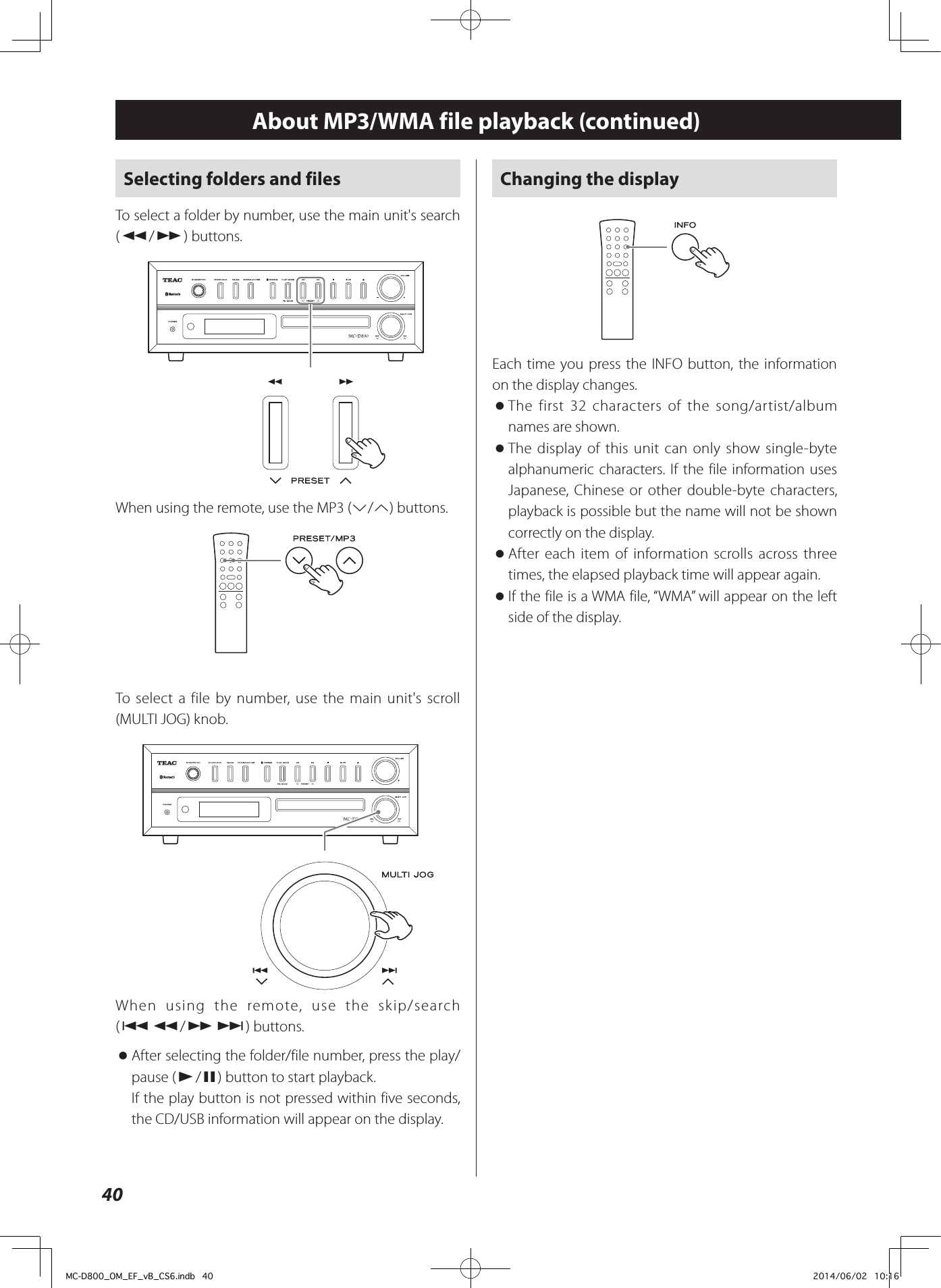 40About MP3/WMA file playback (continued)Selecting folders and filesTo select a folder by number, use the main unit&apos;s search (m/,) buttons.ZWhen using the remote, use the MP3 (j/k) buttons.To select a file by number, use the main unit&apos;s scroll (MULTI JOG) knob.ZWhen using the remote, use the skip/search (.m/,/) buttons. oAfter selecting the folder/file number, press the play/pause (y/9) button to start playback.If the play button is not pressed within five seconds, the CD/USB information will appear on the display.Changing the displayEach time you press the INFO button, the information on the display changes. oThe first 32 characters of the song/artist/album names are shown. oThe display of this unit can only show single-byte alphanumeric characters. If the file information uses Japanese, Chinese or other double-byte characters, playback is possible but the name will not be shown correctly on the display. oAfter each item of information scrolls across three times, the elapsed playback time will appear again. oIf the file is a WMA file, “WMA” will appear on the left side of the display.MC-D800_OM_EF_vB_CS6.indb   40 2014/06/02   10:16