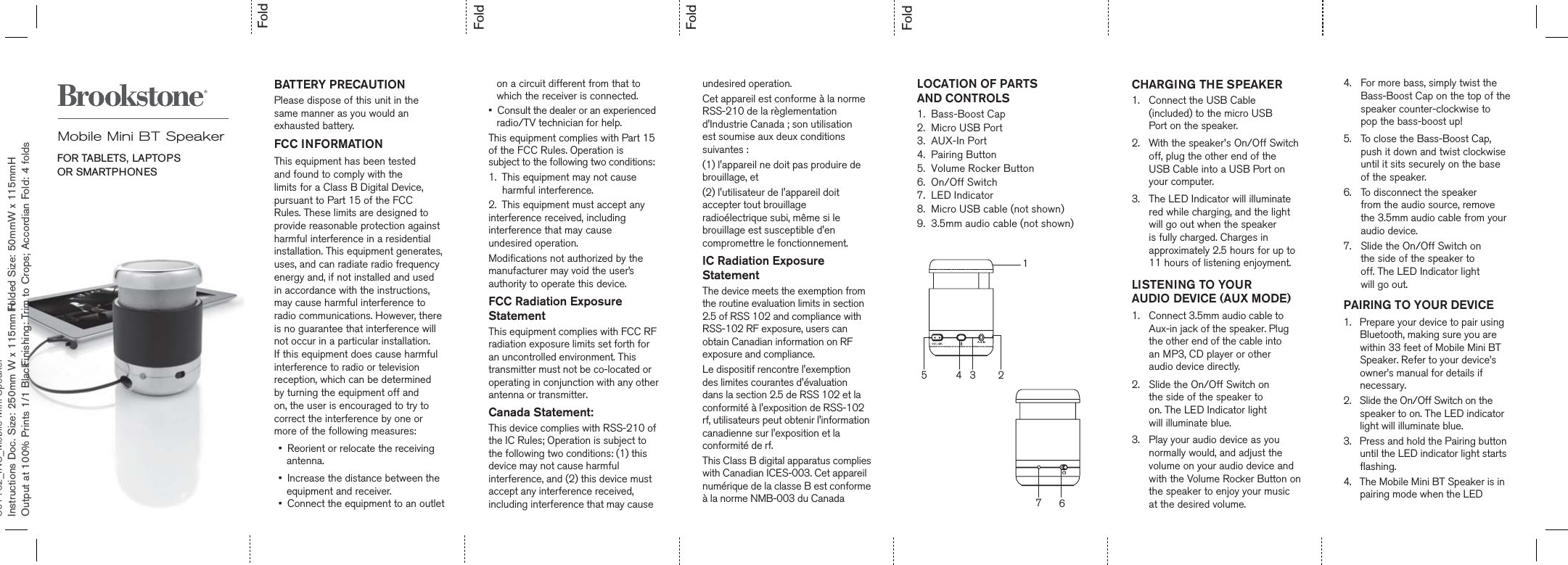 801162_INS_Mobile Mini SpeakerInstructions Doc. Size: 250mm W x 115mm H Folded Size: 50mmW x 115mmH      Output at 100% Prints 1/1 Black  Finishing: Trim to Crops; Accordian Fold: 4 foldsFoldFoldFoldFoldBATTERY PRECAUTIONPlease dispose of this unit in the same manner as you would an exhausted battery.   FCC INFORMATIONThis equipment has been tested and found to comply with the limits for a Class B Digital Device, pursuant to Part 15 of the FCC Rules. These limits are designed to provide reasonable protection against harmful interference in a residential installation. This equipment generates, uses, and can radiate radio frequency energy and, if not installed and used in accordance with the instructions, may cause harmful interference to radio communications. However, there is no guarantee that interference will not occur in a particular installation. If this equipment does cause harmful interference to radio or television reception, which can be determined  by turning the equipment off and on, the user is encouraged to try to correct the interference by one or more of the following measures:•  Reorient or relocate the receiving    antenna.     •  Increase the distance between the    equipment and receiver. •  Connect the equipment to an outlet         on a circuit different from that to   which the receiver is connected.•  Consult the dealer or an experienced    radio/TV technician for help.This equipment complies with Part 15 of the FCC Rules. Operation is subject to the following two conditions:1.  This equipment may not cause      harmful interference.2.  This equipment must accept anyinterference received, including interference that may cause undesired operation.Modifications not authorized by themanufacturer may void the user’sauthority to operate this device.FCC Radiation Exposure StatementThis equipment complies with FCC RF radiation exposure limits set forth for an uncontrolled environment. This transmitter must not be co-located or operating in conjunction with any other antenna or transmitter.Canada Statement:This device complies with RSS-210 ofthe IC Rules; Operation is subject to the following two conditions: (1) this device may not cause harmful interference, and (2) this device mustaccept any interference received, including interference that may cause        CHARGING THE SPEAKER1.  Connect the USB Cable  (included) to the micro USB  Port on the speaker.2.  With the speaker’s On/Off Switch off, plug the other end of the  USB Cable into a USB Port on your computer.3.  The LED Indicator will illuminate red while charging, and the light will go out when the speaker is fully charged. Charges in approximately 2.5 hours for up to 11 hours of listening enjoyment.LISTENING TO YOUR  AUDIO DEVICE (AUX MODE)1.  Connect 3.5mm audio cable to Aux-in jack of the speaker. Plug the other end of the cable into an MP3, CD player or otheraudio device directly.    2.  Slide the On/Off Switch on  the side of the speaker to  on. The LED Indicator light  will illuminate blue.3.  Play your audio device as you normally would, and adjust the volume on your audio device and with the Volume Rocker Button on the speaker to enjoy your music  at the desired volume.Mobile Mini BT SpeakerFOR TABLETS, LAPTOPS  OR SMARTPHONES12345674.   For more bass, simply twist the Bass-Boost Cap on the top of the speaker counter-clockwise to  pop the bass-boost up!5.  To close the Bass-Boost Cap, push it down and twist clockwise until it sits securely on the base  of the speaker.6.  To disconnect the speaker  from the audio source, remove  the 3.5mm audio cable from your  audio device.7.  Slide the On/Off Switch on  the side of the speaker to  off. The LED Indicator light  will go out.PAIRING TO YOUR DEVICE1.   Prepare your device to pair using       Bluetooth, making sure you are       within 33 feet of Mobile Mini BT       Speaker. Refer to your device’s       owner’s manual for details if       necessary. 2.   Slide the On/Off Switch on the       speaker to on. The LED indicator       light will illuminate blue.3.   Press and hold the Pairing button       until the LED indicator light starts       flashing. 4.   The Mobile Mini BT Speaker is in       pairing mode when the LEDLOCATION OF PARTSAND CONTROLS1.  Bass-Boost Cap2.  Micro USB Port3.  AUX-In Port4.  Pairing Button5.  Volume Rocker Button6.  On/Off Switch7.  LED Indicator8.  Micro USB cable (not shown)9.  3.5mm audio cable (not shown) undesired operation.Cet appareil est conforme à la norme RSS-210 de la règlementation d&apos;Industrie Canada ; son utilisation est soumise aux deux conditions suivantes :(1) l&apos;appareil ne doit pas produire de brouillage, et (2) l&apos;utilisateur de l&apos;appareil doit accepter tout brouillage radioélectrique subi, même si le brouillage est susceptible d&apos;en compromettre le fonctionnement.IC Radiation Exposure Statement The device meets the exemption from the routine evaluation limits in section 2.5 of RSS 102 and compliance with RSS-102 RF exposure, users can obtain Canadian information on RF exposure and compliance.Le dispositif rencontre l&apos;exemption des limites courantes d&apos;évaluation dans la section 2.5 de RSS 102 et la conformité à l&apos;exposition de RSS-102 rf, utilisateurs peut obtenir l&apos;information canadienne sur l&apos;exposition et la conformité de rf.This Class B digital apparatus complies with Canadian ICES-003. Cet appareil numérique de la classe B est conforme à la norme NMB-003 du Canada