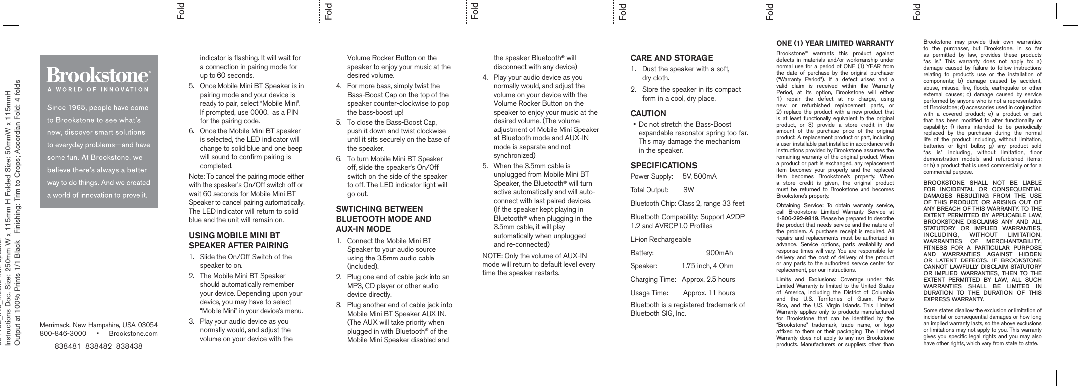 FoldFoldFoldFoldFoldFold838481  838482  838438Merrimack, New Hampshire, USA 03054 800-846-3000 • Brookstone.comONE (1) YEAR LIMITED WARRANTYBrookstone® warrants this product against defects in materials and/or workmanship under normal use for a period of ONE (1) YEAR from the date of purchase by the original purchaser (“Warranty Period”). If a defect arises and a valid claim is received within the Warranty Period, at its option, Brookstone will either 1) repair the defect at no charge, using new or refurbished replacement parts, or  2) replace the product with a new product that is at least functionally equivalent to the original product, or 3) provide a store credit in the amount of the purchase price of the original product. A replacement product or part, including a user-installable part installed in accordance with instructions provided by Brookstone, assumes the remaining warranty of the original product. When a product or part is exchanged, any replacement item becomes your property and the replaced item becomes Brookstone’s property. When a store credit is given, the original product must be returned to Brookstone and becomes Brookstone’s property. Obtaining Service: To obtain warranty service, call Brookstone Limited Warranty Service at  1-800-292-9819. Please be prepared to describe the product that needs service and the nature of the problem. A purchase receipt is required. All repairs and replacements must be authorized in advance. Service options, parts availability and response times will vary. You are responsible for delivery and the cost of delivery of the product or any parts to the authorized service center for replacement, per our instructions. Limits and Exclusions: Coverage under this Limited Warranty is limited to the United States of America, including the District of Columbia and the U.S. Territories of Guam, Puerto Rico, and the U.S. Virgin Islands. This Limited Warranty applies only to products manufactured for Brookstone that can be identified by the “Brookstone” trademark, trade name, or logo affixed to them or their packaging. The Limited Warranty does not apply to any non-Brookstone products. Manufacturers or suppliers other than Brookstone may provide their own warranties to the purchaser, but Brookstone, in so far as permitted by law, provides these products “as is.” This warranty does not apply to: a) damage caused by failure to follow instructions relating to product’s use or the installation of components; b) damage caused by accident, abuse, misuse, fire, floods, earthquake or other external causes; c) damage caused by service performed by anyone who is not a representative of Brookstone; d) accessories used in conjunction with a covered product; e) a product or part that has been modified to alter functionality or capability; f) items intended to be periodically replaced by the purchaser during the normal life of the product including, without limitation, batteries or light bulbs; g) any product sold “as is” including, without limitation, floor demonstration models and refurbished items;  or h) a product that is used commercially or for a commercial purpose. BROOKSTONE SHALL NOT BE LIABLE FOR INCIDENTAL OR CONSEQUENTIAL DAMAGES RESULTING FROM THE USE OF THIS PRODUCT, OR ARISING OUT OF ANY BREACH OF THIS WARRANTY. TO THE EXTENT PERMITTED BY APPLICABLE LAW, BROOKSTONE DISCLAIMS ANY AND ALL STATUTORY OR IMPLIED WARRANTIES, INCLUDING, WITHOUT LIMITATION, WARRANTIES OF MERCHANTABILITY, FITNESS FOR A PARTICULAR PURPOSE AND WARRANTIES AGAINST HIDDEN OR LATENT DEFECTS. IF BROOKSTONE CANNOT LAWFULLY DISCLAIM STATUTORY OR IMPLIED WARRANTIES, THEN TO THE EXTENT PERMITTED BY LAW, ALL SUCH WARRANTIES SHALL BE LIMITED IN DURATION TO THE DURATION OF THIS  EXPRESS WARRANTY.Some states disallow the exclusion or limitation of incidental or consequential damages or how long an implied warranty lasts, so the above exclusions or limitations may not apply to you. This warranty gives you specific legal rights and you may also have other rights, which vary from state to state.CARE AND STORAGE1.  Dust the speaker with a soft,  dry cloth.2.  Store the speaker in its compact form in a cool, dry place.CAUTION•    Do not stretch the Bass-Boost expandable resonator spring too far.  This may damage the mechanism  in the speaker.SPECIFICATIONSPower Supply:     5V, 500mATotal Output:        3WBluetooth Chip: Class 2, range 33 feetBluetooth Compability: Support A2DP 1.2 and AVRCP1.0 ProfilesLi-ion RechargeableBattery:                            900mAhSpeaker:             1.75 inch, 4 OhmCharging Time:   Approx. 2.5 hours Usage Time:        Approx. 11 hours         801162_INS_Mobile Mini SpeakerInstructions Doc. Size: 250mm W x 115mm H Folded Size: 50mmW x 115mmH      Output at 100% Prints 1/1 Black  Finishing: Trim to Crops; Accordian Fold: 4 folds      indicator is flashing. It will wait for       a connection in pairing mode for       up to 60 seconds.5.   Once Mobile Mini BT Speaker is in       pairing mode and your device is       ready to pair, select “Mobile Mini”.       If prompted, use 0000.  as a PIN       for the pairing code. 6.   Once the Mobile Mini BT speaker       is selected, the LED indicator will       change to solid blue and one beep       will sound to confirm pairing is       completed. Note: To cancel the pairing mode either with the speaker’s On/Off switch off or wait 60 seconds for Mobile Mini BT Speaker to cancel pairing automatically. The LED indicator will return to solid blue and the unit will remain on.USING MOBILE MINI BT SPEAKER AFTER PAIRING1.   Slide the On/Off Switch of the       speaker to on. 2.   The Mobile Mini BT Speaker       should automatically remember       your device. Depending upon your       device, you may have to select       “Mobile Mini” in your device’s menu.3.   Play your audio device as you       normally would, and adjust the       volume on your device with the       Volume Rocker Button on the       speaker to enjoy your music at the       desired volume.4.   For more bass, simply twist the       Bass-Boost Cap on the top of the       speaker counter-clockwise to pop       the bass-boost up!5.   To close the Bass-Boost Cap,       push it down and twist clockwise       until it sits securely on the base of       the speaker.6.   To turn Mobile Mini BT Speaker       off, slide the speaker’s On/Off       switch on the side of the speaker       to off. The LED indicator light will       go out. SWTICHING BETWEEN BLUETOOTH MODE AND AUX-IN MODE1.   Connect the Mobile Mini BT       Speaker to your audio source       using the 3.5mm audio cable       (included). 2.   Plug one end of cable jack into an       MP3, CD player or other audio       device directly. 3.   Plug another end of cable jack into       Mobile Mini BT Speaker AUX IN.       (The AUX will take priority when       plugged in with Bluetooth® of the       Mobile Mini Speaker disabled and       the speaker Bluetooth® will           disconnect with any device)4.   Play your audio device as you       normally would, and adjust the       volume on your device with the       Volume Rocker Button on the       speaker to enjoy your music at the       desired volume. (The volume       adjustment of Mobile Mini Speaker       at Bluetooth mode and AUX-IN       mode is separate and not       synchronized)5.   When the 3.5mm cable is       unplugged from Mobile Mini BT       Speaker, the Bluetooth® will turn       active automatically and will auto-      connect with last paired devices.       (If the speaker kept playing in       Bluetooth® when plugging in the       3.5mm cable, it will play       automatically when unplugged       and re-connected)NOTE: Only the volume of AUX-IN mode will return to default level every time the speaker restarts.Bluetooth is a registered trademark ofBluetooth SIG, Inc.