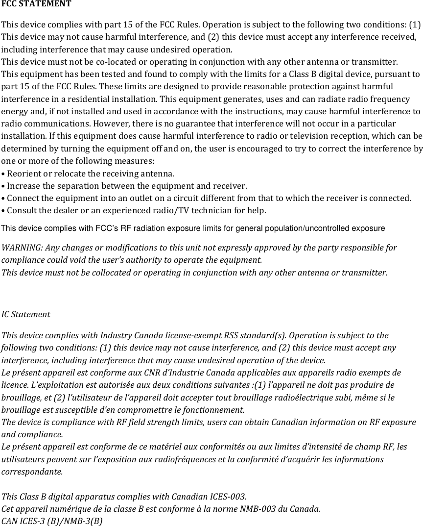 FCC STATEMENT This device complies with part 15 of the FCC Rules. Operation is subject to the following two conditions: (1) This device may not cause harmful interference, and (2) this device must accept any interference received, including interference that may cause undesired operation.  This device must not be co-located or operating in conjunction with any other antenna or transmitter. This equipment has been tested and found to comply with the limits for a Class B digital device, pursuant to part 15 of the FCC Rules. These limits are designed to provide reasonable protection against harmful interference in a residential installation. This equipment generates, uses and can radiate radio frequency energy and, if not installed and used in accordance with the instructions, may cause harmful interference to radio communications. However, there is no guarantee that interference will not occur in a particular installation. If this equipment does cause harmful interference to radio or television reception, which can be determined by turning the equipment off and on, the user is encouraged to try to correct the interference by one or more of the following measures: • Reorient or relocate the receiving antenna. • Increase the separation between the equipment and receiver. • Connect the equipment into an outlet on a circuit different from that to which the receiver is connected. • Consult the dealer or an experienced radio/TV technician for help. WARNING: Any changes or modifications to this unit not expressly approved by the party responsible for compliance could void the user’s authority to operate the equipment. This device must not be collocated or operating in conjunction with any other antenna or transmitter.  IC Statement This device complies with Industry Canada license-exempt RSS standard(s). Operation is subject to the following two conditions: (1) this device may not cause interference, and (2) this device must accept any interference, including interference that may cause undesired operation of the device. Le présent appareil est conforme aux CNR d’Industrie Canada applicables aux appareils radio exempts de licence. L’exploitation est autorisée aux deux conditions suivantes :(1) l’appareil ne doit pas produire de brouillage, et (2) l’utilisateur de l’appareil doit accepter tout brouillage radioélectrique subi, même si le brouillage est susceptible d’en compromettre le fonctionnement. The device is compliance with RF field strength limits, users can obtain Canadian information on RF exposure and compliance. Le présent appareil est conforme de ce matériel aux conformités ou aux limites d’intensité de champ RF, les utilisateurs peuvent sur l’exposition aux radiofréquences et la conformité d’acquérir les informations correspondante.   This Class B digital apparatus complies with Canadian ICES-003.  Cet appareil numérique de la classe B est conforme à la norme NMB-003 du Canada. CAN ICES-3 (B)/NMB-3(B)    This device complies with FCC’s RF radiation exposure limits for general population/uncontrolled exposure