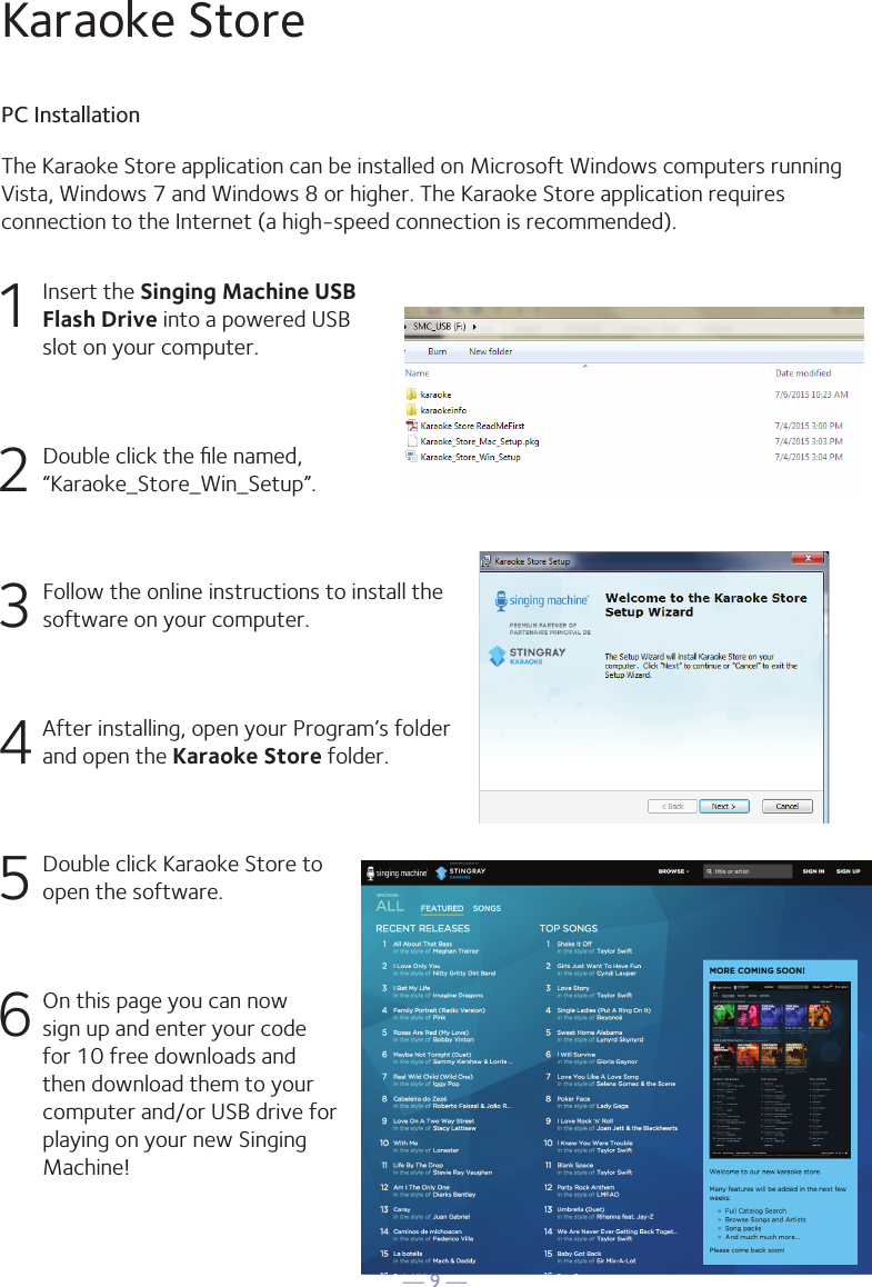 — 9 —The Karaoke Store application can be installed on Microsoft Windows computers runningVista, Windows 7 and Windows 8 or higher. The Karaoke Store application requires connection to the Internet (a high-speed connection is recommended).Karaoke StorePC Installation1  Insert the Singing Machine USB Flash Drive into a powered USB slot on your computer.2  Double click the ﬁle named, “Karaoke_Store_Win_Setup”.3 Follow the online instructions to install the software on your computer.4 After installing, open your Program’s folder and open the Karaoke Store folder.5  Double click Karaoke Store to open the software.6 On this page you can now sign up and enter your code for 10 free downloads and then download them to your computer and/or USB drive for playing on your new Singing Machine!