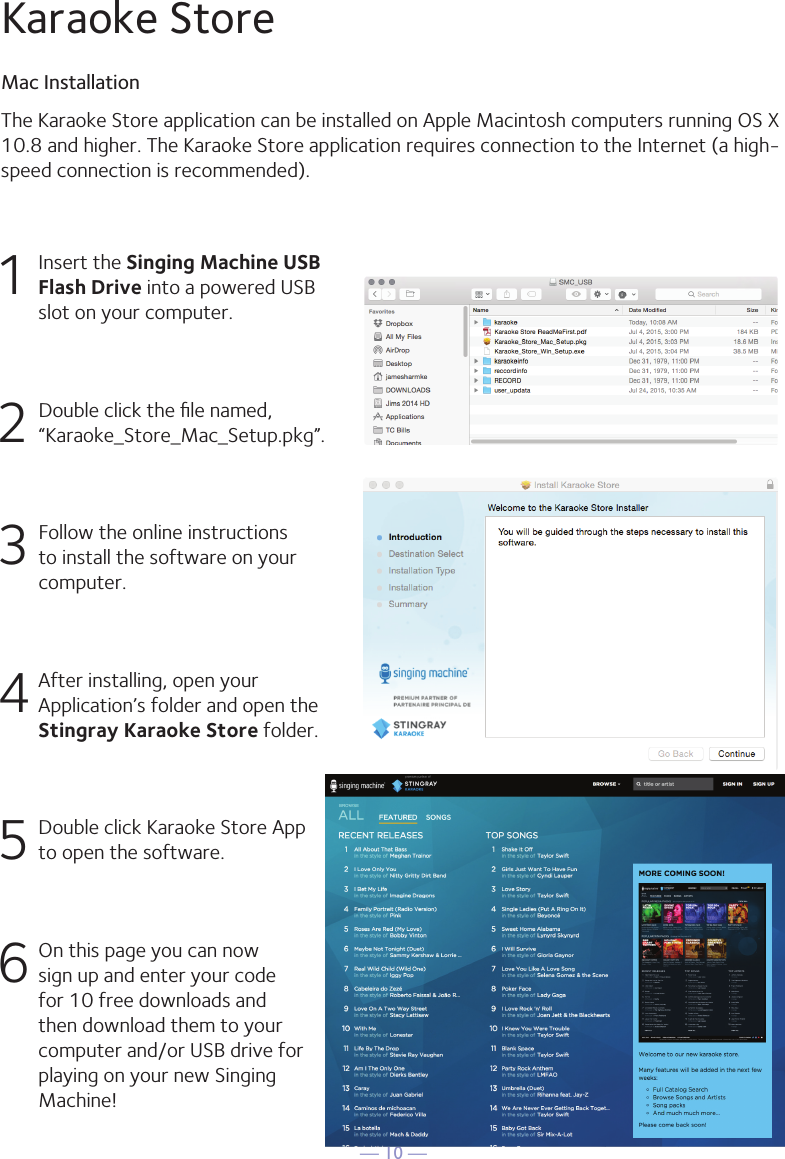 — 10 —1  Insert the Singing Machine USB Flash Drive into a powered USB slot on your computer.2  Double click the ﬁle named, “Karaoke_Store_Mac_Setup.pkg”.3 Follow the online instructions to install the software on your computer.4 After installing, open your Application’s folder and open the Stingray Karaoke Store folder.5  Double click Karaoke Store App to open the software.6 On this page you can now sign up and enter your code for 10 free downloads and then download them to your computer and/or USB drive for playing on your new Singing Machine!The Karaoke Store application can be installed on Apple Macintosh computers running OS X10.8 and higher. The Karaoke Store application requires connection to the Internet (a high-speed connection is recommended).Karaoke StoreMac Installation