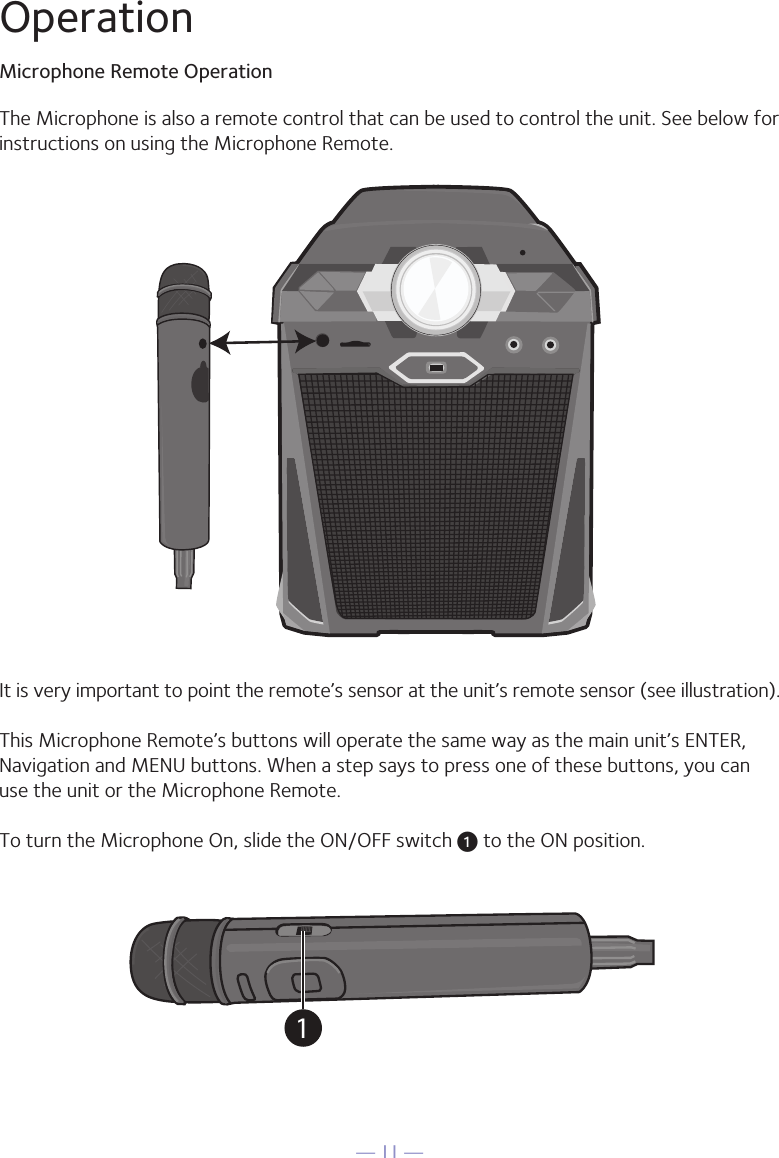 — 11 —It is very important to point the remote’s sensor at the unit’s remote sensor (see illustration).This Microphone Remote’s buttons will operate the same way as the main unit’s ENTER, Navigation and MENU buttons. When a step says to press one of these buttons, you can use the unit or the Microphone Remote.To turn the Microphone On, slide the ON/OFF switch u to the ON position.The Microphone is also a remote control that can be used to control the unit. See below for instructions on using the Microphone Remote.1OperationMicrophone Remote Operation