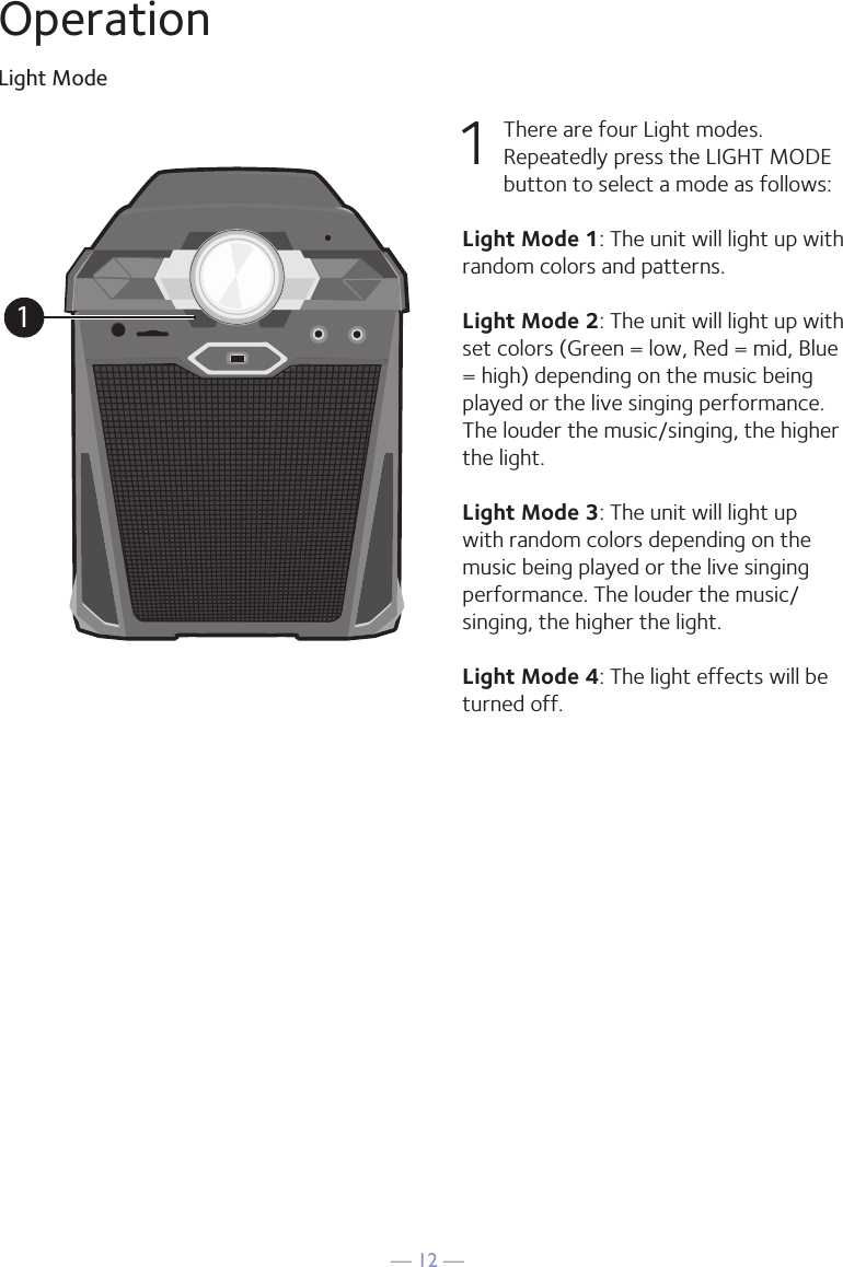 — 12 —OperationLight Mode1  There are four Light modes. Repeatedly press the LIGHT MODE button to select a mode as follows:Light Mode 1: The unit will light up with random colors and patterns.Light Mode 2: The unit will light up with set colors (Green = low, Red = mid, Blue = high) depending on the music being played or the live singing performance. The louder the music/singing, the higher the light. Light Mode 3: The unit will light up with random colors depending on the music being played or the live singing performance. The louder the music/singing, the higher the light. Light Mode 4: The light effects will be turned off. 1