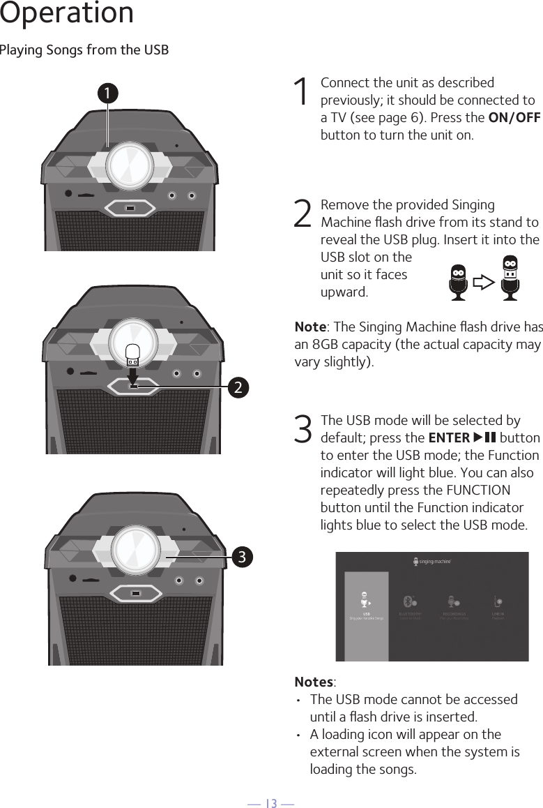 — 13 —OperationPlaying Songs from the USB1 Connect the unit as described previously; it should be connected to a TV (see page 6). Press the ON/OFF button to turn the unit on.  2   Remove the provided Singing Machine ﬂash drive from its stand to reveal the USB plug. Insert it into the USB slot on the unit so it faces upward.Note: The Singing Machine ﬂash drive has an 8GB capacity (the actual capacity may vary slightly).  3  The USB mode will be selected by default; press the ENTER   button to enter the USB mode; the Function indicator will light blue. You can also repeatedly press the FUNCTION button until the Function indicator lights blue to select the USB mode.Notes: •  The USB mode cannot be accessed until a ﬂash drive is inserted. •  A loading icon will appear on the external screen when the system is loading the songs.1231032