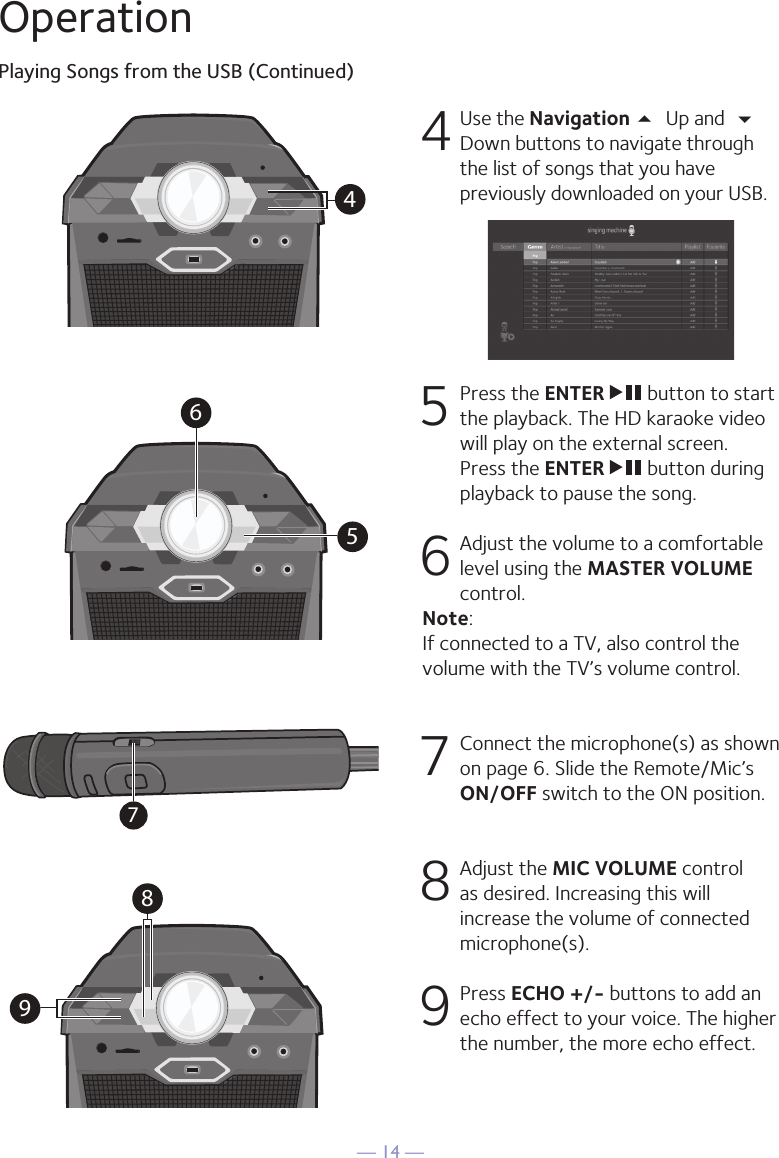 — 14 —OperationPlaying Songs from the USB (Continued)4 Use the Navigation 5 Up and  Down buttons to navigate through the list of songs that you have previously downloaded on your USB.     5   Press the ENTER   button to start the playback. The HD karaoke video will play on the external screen. Press the ENTER   button during playback to pause the song.6  Adjust the volume to a comfortable level using the MASTER VOLUME control.  Note:  If connected to a TV, also control the volume with the TV’s volume control.7   Connect the microphone(s) as shown on page 6. Slide the Remote/Mic’s ON/OFF switch to the ON position. 8  Adjust the MIC VOLUME control as desired. Increasing this will increase the volume of connected microphone(s). 9  Press ECHO +/- buttons to add an echo effect to your voice. The higher the number, the more echo effect.456897