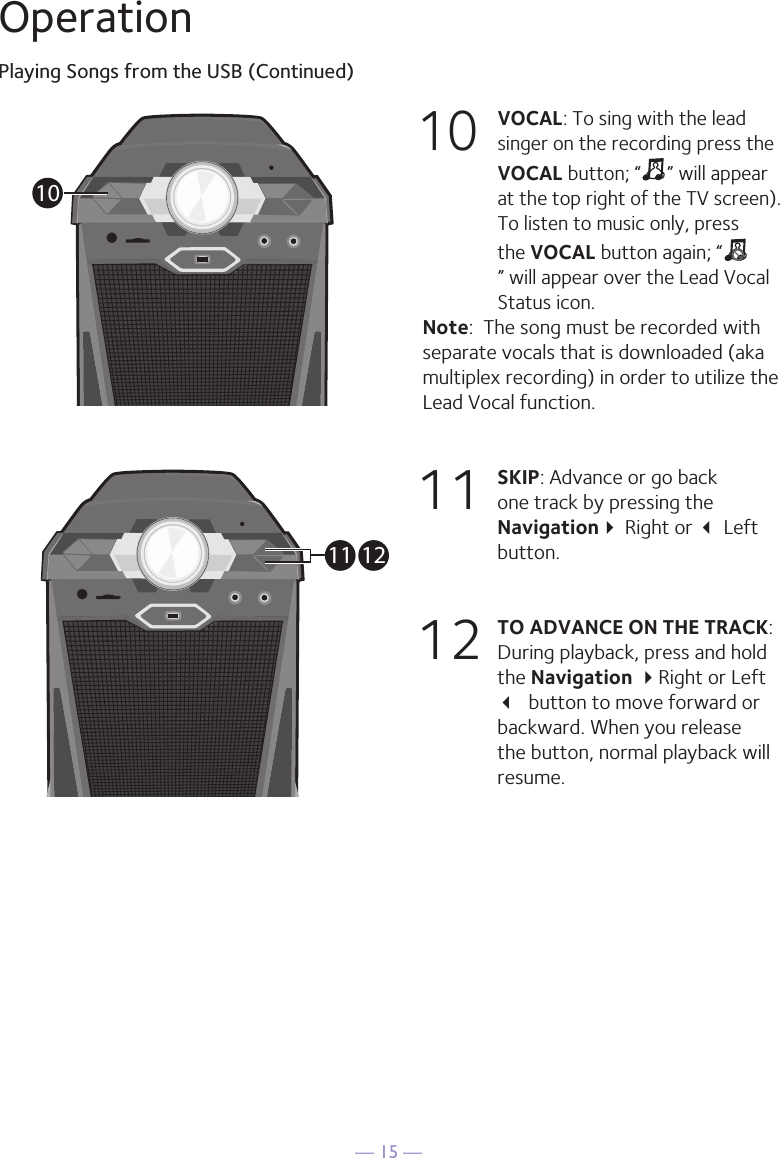 — 15 —OperationPlaying Songs from the USB (Continued)10 VOCAL: To sing with the lead singer on the recording press the VOCAL button; “ ” will appear at the top right of the TV screen). To listen to music only, press the VOCAL button again; “” will appear over the Lead Vocal Status icon. Note:  The song must be recorded with separate vocals that is downloaded (aka multiplex recording) in order to utilize the Lead Vocal function.11  SKIP: Advance or go back one track by pressing the Navigation Right or  Left button. 12 TO ADVANCE ON THE TRACK: During playback, press and hold the Navigation Right or Left  button to move forward or backward. When you release the button, normal playback will resume.1011 12