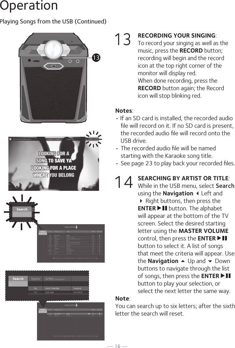 — 16 —OperationPlaying Songs from the USB (Continued)13 RECORDING YOUR SINGING:   To record your singing as well as the music, press the RECORD button; recording will begin and the record icon at the top right corner of the monitor will display red.  When done recording, press the RECORD button again; the Record icon will stop blinking red.Notes: • If an SD card is installed, the recorded audio ﬁle will record on it. If no SD card is present, the recorded audio ﬁle will record onto the USB drive.• The recorded audio ﬁle will be named starting with the Karaoke song title.  • See page 23 to play back your recorded ﬁles.14 SEARCHING BY ARTIST OR TITLE: While in the USB menu, select Search using the Navigation Left and  Right buttons, then press the ENTER   button. The alphabet will appear at the bottom of the TV screen. Select the desired starting letter using the MASTER VOLUME control, then press the ENTER   button to select it. A list of songs that meet the criteria will appear. Use the Navigation 5 Up and  Down buttons to navigate through the list of songs, then press the ENTER   button to play your selection, or select the next letter the same way.Note: You can search up to six letters; after the sixth letter the search will reset.13