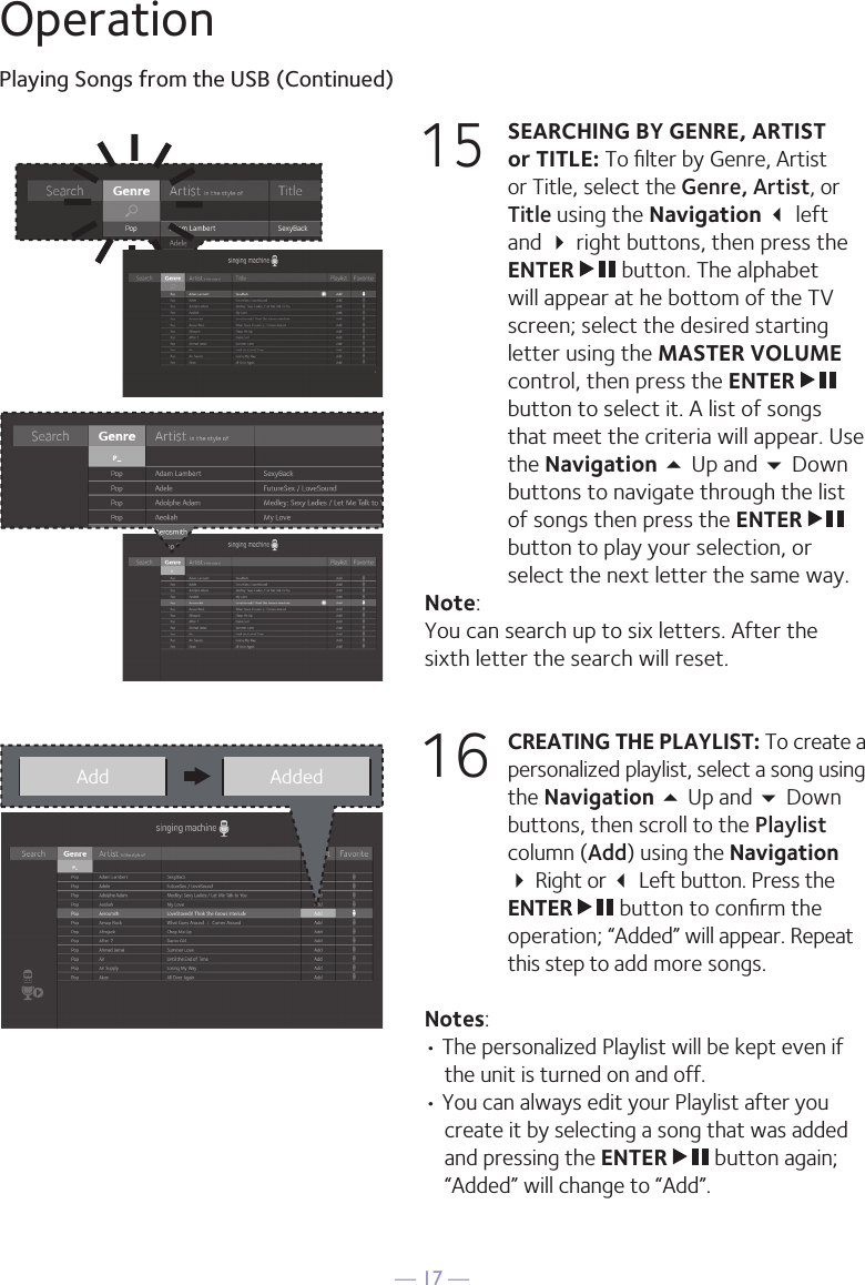 — 17 —OperationPlaying Songs from the USB (Continued)15 SEARCHING BY GENRE, ARTIST or TITLE: To ﬁlter by Genre, Artist or Title, select the Genre, Artist, or Title using the Navigation  left and  right buttons, then press the ENTER   button. The alphabet will appear at he bottom of the TV screen; select the desired starting letter using the MASTER VOLUME control, then press the ENTER   button to select it. A list of songs that meet the criteria will appear. Use the Navigation 5 Up and  Down buttons to navigate through the list of songs then press the ENTER   button to play your selection, or select the next letter the same way.Note: You can search up to six letters. After the sixth letter the search will reset.16 CREATING THE PLAYLIST: To create a personalized playlist, select a song using the Navigation 5 Up and  Down buttons, then scroll to the Playlist column (Add) using the Navigation  Right or  Left button. Press the ENTER   button to conﬁrm the operation; “Added” will appear. Repeat this step to add more songs.Notes: • The personalized Playlist will be kept even if the unit is turned on and off. • You can always edit your Playlist after you create it by selecting a song that was added and pressing the ENTER   button again; “Added” will change to “Add”.Add Added