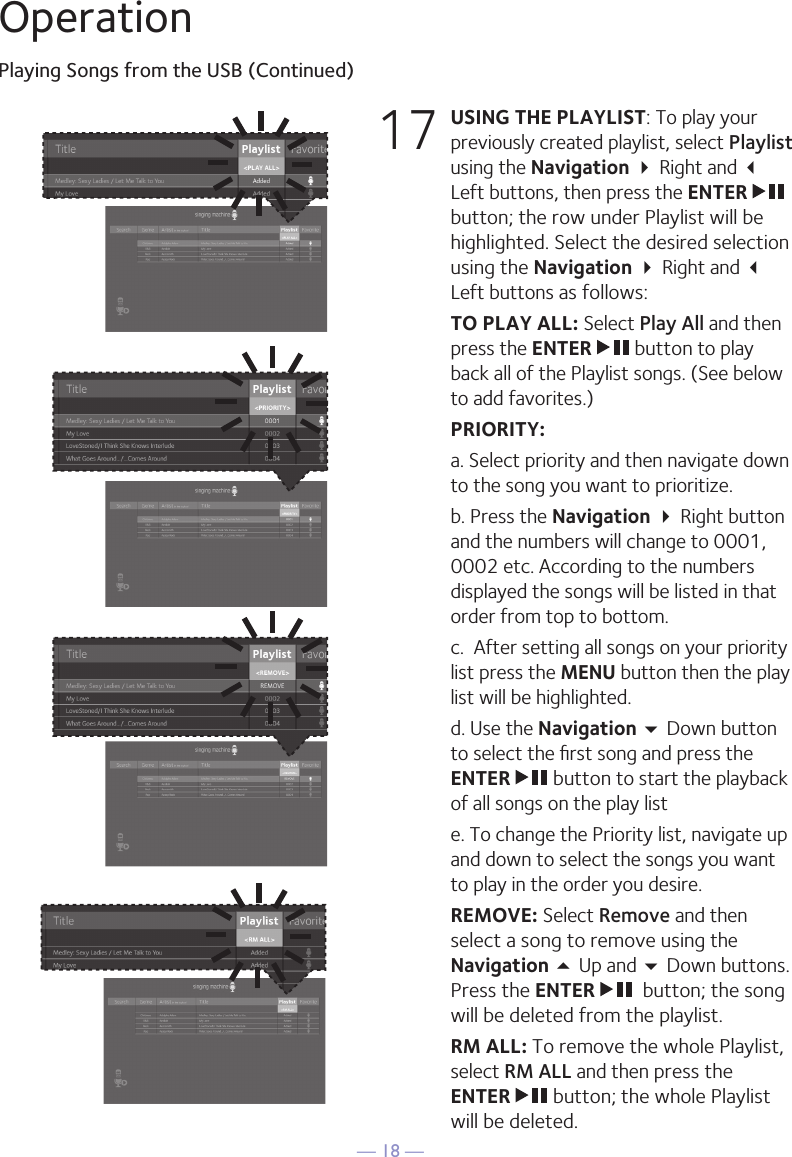 — 18 —OperationPlaying Songs from the USB (Continued)17 USING THE PLAYLIST: To play your previously created playlist, select Playlist using the Navigation  Right and  Left buttons, then press the ENTER   button; the row under Playlist will be highlighted. Select the desired selection using the Navigation  Right and  Left buttons as follows: TO PLAY ALL: Select Play All and then press the ENTER   button to play back all of the Playlist songs. (See below to add favorites.) PRIORITY:  a. Select priority and then navigate down to the song you want to prioritize.   b. Press the Navigation  Right button and the numbers will change to 0001, 0002 etc. According to the numbers displayed the songs will be listed in that order from top to bottom.   c.  After setting all songs on your priority list press the MENU button then the play list will be highlighted.   d. Use the Navigation  Down button to select the ﬁrst song and press the ENTER   button to start the playback of all songs on the play list  e. To change the Priority list, navigate up and down to select the songs you want to play in the order you desire. REMOVE: Select Remove and then select a song to remove using the Navigation 5 Up and  Down buttons. Press the ENTER    button; the song will be deleted from the playlist.  RM ALL: To remove the whole Playlist, select RM ALL and then press the ENTER   button; the whole Playlist will be deleted. 