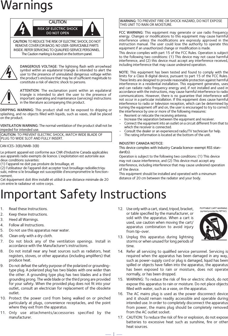 — 1 —WarningsCAUTION: TO REDUCE THE RISK OF ELECTRIC SHOCK, DO NOT REMOVE COVER (OR BACK). NO USER-SERVICEABLE PARTS INSIDE. REFER SERVICING TO QUALIFIED SERVICE PERSONNEL. The Caution marking is located on the bottom panel.DANGEROUS VOLTAGE: The  lightning ﬂash  with arrowhead symbol within an equilateral triangle is intended to alert the user to the presence of uninsulated dangerous voltage within the product’s enclosure that may be of sufﬁcient magnitude to constitute a risk of electric shock to persons.ATTENTION:  The  exclamation  point  within  an  equilateral triangle  is  intended  to  alert  the  user  to  the  presence  of important operating and maintenance (servicing) instructions in the literature accompanying this product.Important Safety Instructions1.  Read these Instructions.2.   Keep these Instructions.3.   Heed all Warnings.4.   Follow all Instructions.5.   Do not use this apparatus near water.6.   Clean only with a dry cloth.7.   Do  not  block  any  of  the  ventilation  openings.  Install  in accordance with the Manufacturer’s instructions.8.   Do not  install  near  any  heat sources such  as  radiators,  heat registers, stoves, or other apparatus (including ampliﬁers) that produce heat.9.   Do not defeat the safety purpose of the polarized or grounding-type plug. A polarized plug has two blades with one wider than the other. A grounding  type  plug has two blades and a  third grounding prong. The wide blade or the third prong are provided for your safety. When the provided plug does not ﬁt into your outlet, consult an electrician for replacement of the obsolete outlet.10.   Protect  the  power  cord  from  being  walked  on  or  pinched particularly at plugs,  convenience  receptacles,  and  the  point where they exit from the apparatus.11.   Only  use  attachments/accessories  specified  by  the manufacturer.12.   Use only with a cart, stand, tripod, bracket, or table speciﬁed by the manufacturer, or sold  with  the  apparatus.  When  a  cart is used, use caution when moving the cart/apparatus  combination  to  avoid  injury from tip-over.13.   Unplug  this  apparatus  during  lightning storms or when unused for long periods of time.14.   Refer all servicing to qualiﬁed service personnel. Servicing is required when the apparatus has  been  damaged  in any way, such as power-supply cord or plug is damaged, liquid has been spilled or objects have fallen into the apparatus, the apparatus has  been  exposed  to  rain  or  moisture,  does  not  operate normally, or has been dropped.15.   WARNING: To reduce the risk of ﬁre or electric shock, do not expose this apparatus to rain or moisture. Do not place objects ﬁlled with water, such as a vase, on the apparatus.16.   The  AC  mains  plug  is used as the  power  disconnect  device and  it  should  remain  readily  accessible and operable during intended use. In order to completely disconnect the apparatus from power, the mains plug should be  completely  removed from the AC outlet socket.17.   CAUTION: To reduce the risk of ﬁre or explosion, do not expose batteries  to  excessive  heat  such  as  sunshine,  ﬁre  or  other  heat sources.CAUTIONRISK OF ELECTRIC SHOCKDO NOT OPENWarningsCAUTION: TO PREVENT ELECTRIC SHOCK, MATCH WIDE BLADE OF PLUG TO WIDE SLOT AND FULLY INSERT.WARNING: TO PREVENT FIRE OR SHOCK HAZARD, DO NOT EXPOSE THIS UNIT TO RAIN OR MOISTURE.FCC  WARNING:  This  equipment  may  generate  or  use  radio  frequency energy. Changes or modiﬁcations to this equipment may cause harmful interference  unless  the  modiﬁcations  are  expressly  approved  in  the instruction  manual.  The  user  could  lose  the  authority  to  operate  this equipment if an unauthorized change or modiﬁcation is made.This device complies with part 15 of the FCC Rules. Operation is subject to the following two conditions: (1) This device may not cause harmful interference, and (2) this device must accept any interference received, including interference that may cause undesired operation.DRIPPING  WARNING:  This  product  shall  not  be  exposed  to  dripping  or splashing, and no objects ﬁlled with liquids, such as vases, shall be placed on the product.VENTILATION WARNING: The normal ventilation of the product shall not be impeded for intended use.NOTE:  This  equipment  has  been  tested  and  found  to comply with the limits for a Class B digital device, pursuant to part 15 of the FCC Rules. These limits are designed to provide reasonable protection against harmful interference in  a residential installation. This equipment generates, uses and can radiate radio frequency energy and, if not installed and used in accordance with the instructions, may cause harmful interference to radio communications. However, there  is  no guarantee that interference  will not occur in a particular installation. If this equipment does cause harmful interference to radio or television reception, which can be determined by turning the equipment off and on, the user is encouraged to try to correct the interference by one or more of the following measures:•  Reorient or relocate the receiving antenna.•  Increase the separation between the equipment and receiver.•  Connect the equipment into an outlet on a circuit different from that to which the receiver is connected.•  Consult the dealer or an experienced radio/TV technician for help.•  The rating information is located at the bottom of the unit.CAN ICES-3(B)/NMB-3(B) INDUSTRY CANADA NOTICE: This device complies with Industry Canada licence-exempt RSS stan-dard(s). Operation is subject to the following two conditions: (1) This device may not cause interference, and (2) This device must accept any interference, including interference that may cause undesired operation of the device.This equipment should be installed and operated with a minumum distance of 20 cm between the radiator and your body.Le présent appareil est conforme aux CNR d’Industrie Canada applicables aux appareils radio exempts de licence. L’exploitation est autorisée aux deux conditions suivantes: (1) l’appareil ne doit pas produire de brouillage, et (2) l’utilisateur de l’appareil doit accepter tout brouillage radioélectriqu subi, même si le brouillage est susceptible d’encompromettre le fonction-nement.Cet équipement doit être installé et utilisé à une distance minimale de 20 cm entre le radiateur et votre corps.