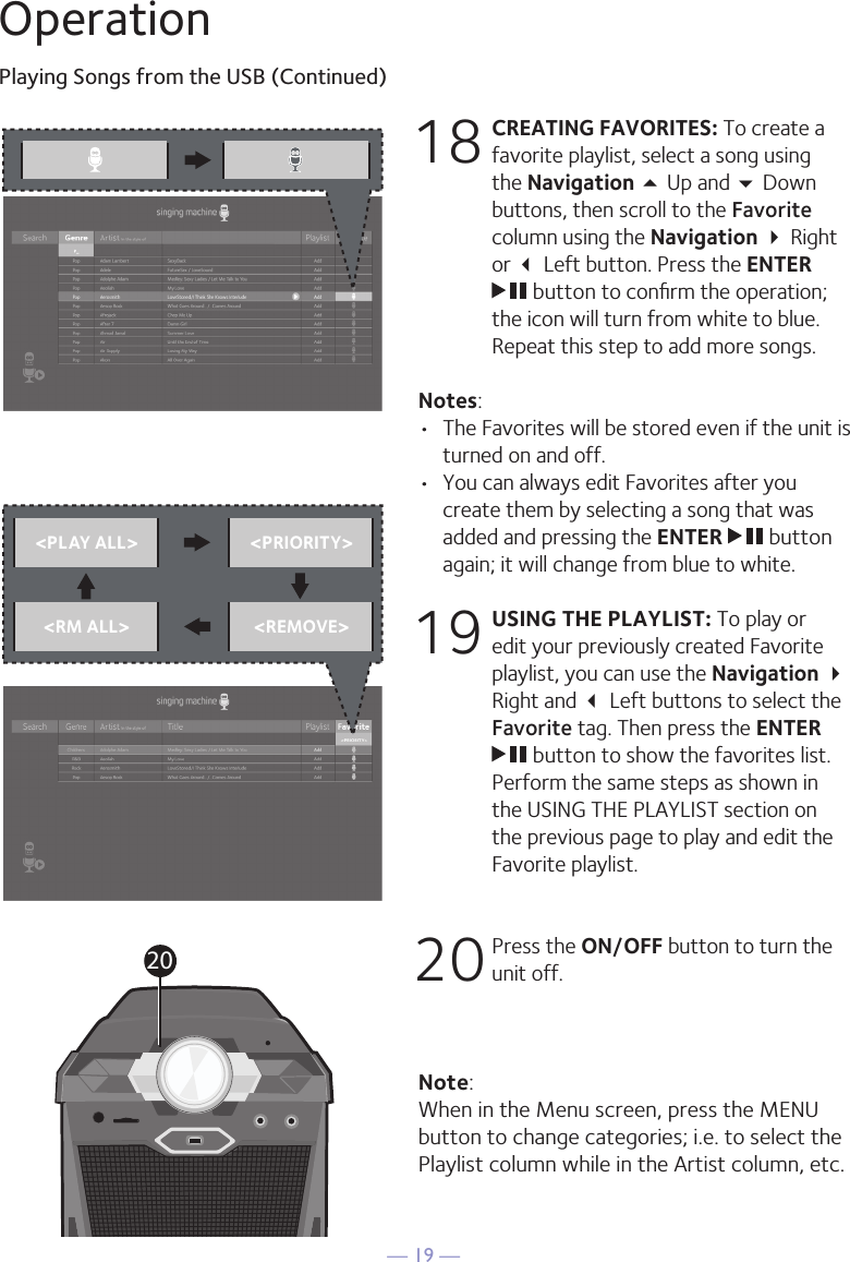 — 19 —OperationPlaying Songs from the USB (Continued)18 CREATING FAVORITES: To create a favorite playlist, select a song using the Navigation 5 Up and  Down buttons, then scroll to the Favorite column using the Navigation  Right or  Left button. Press the ENTER  button to conﬁrm the operation; the icon will turn from white to blue. Repeat this step to add more songs.Notes: •  The Favorites will be stored even if the unit is turned on and off.•  You can always edit Favorites after you create them by selecting a song that was added and pressing the ENTER   button again; it will change from blue to white.19 USING THE PLAYLIST: To play or edit your previously created Favorite playlist, you can use the Navigation  Right and  Left buttons to select the Favorite tag. Then press the ENTER  button to show the favorites list. Perform the same steps as shown in the USING THE PLAYLIST section on the previous page to play and edit the Favorite playlist.20 Press the ON/OFF button to turn the unit off.Note: When in the Menu screen, press the MENU button to change categories; i.e. to select the Playlist column while in the Artist column, etc.&lt;PLAY ALL&gt; &lt;PRIORITY&gt;&lt;RM ALL&gt; &lt;REMOVE&gt;20