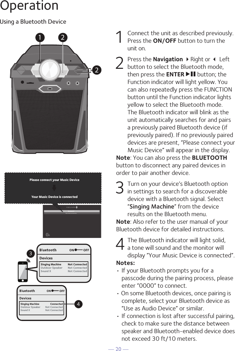 — 20 —OperationUsing a Bluetooth Device1  Connect the unit as described previously. Press the ON/OFF button to turn the  unit on.2   Press the Navigation Right or  Left button to select the Bluetooth mode, then press the ENTER   button; the Function indicator will light yellow. You can also repeatedly press the FUNCTION button until the Function indicator lights yellow to select the Bluetooth mode. The Bluetooth indicator will blink as the unit automatically searches for and pairs a previously paired Bluetooth device (if previously paired). If no previously paired devices are present, “Please connect your Music Device” will appear in the display.Note: You can also press the BLUETOOTH button to disconnect any paired devices in order to pair another device.  3 Turn on your device’s Bluetooth option in settings to search for a discoverable device with a Bluetooth signal. Select “Singing Machine” from the device results on the Bluetooth menu. Note: Also refer to the user manual of your Bluetooth device for detailed instructions.  4 The Bluetooth indicator will light solid, a tone will sound and the monitor will display ”Your Music Device is connected”.Notes: • If your Bluetooth prompts you for a passcode during the pairing process, please enter “0000” to connect. • On some Bluetooth devices, once pairing is complete, select your Bluetooth device as “Use as Audio Device” or similar.• If connection is lost after successful pairing, check to make sure the distance between speaker and Bluetooth-enabled device does not exceed 30 ft/10 meters.Please connect your Music DeviceYour Music Device is connected34Please connect your Music DeviceYour Music Device is connected1 22