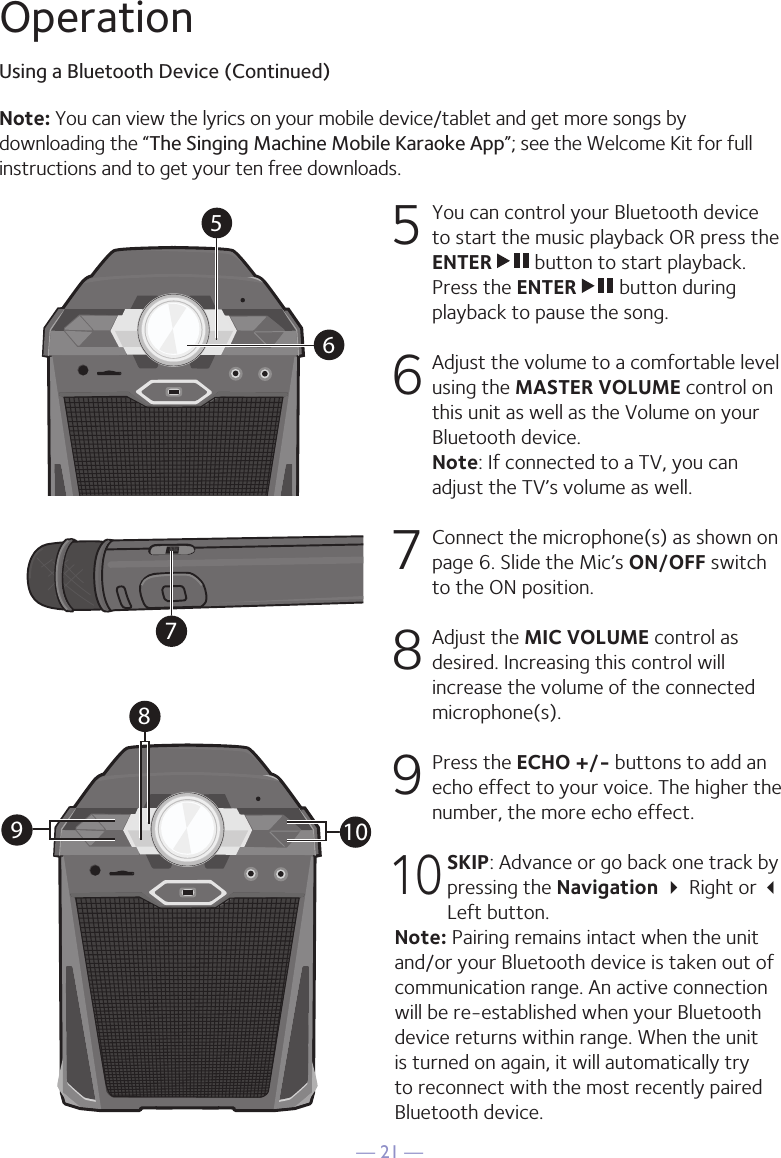 — 21 —OperationUsing a Bluetooth Device (Continued)5  You can control your Bluetooth device to start the music playback OR press the ENTER   button to start playback. Press the ENTER   button during playback to pause the song. 6  Adjust the volume to a comfortable level using the MASTER VOLUME control on this unit as well as the Volume on your Bluetooth device.  Note: If connected to a TV, you can adjust the TV’s volume as well. 7   Connect the microphone(s) as shown on page 6. Slide the Mic’s ON/OFF switch to the ON position. 8  Adjust the MIC VOLUME control as desired. Increasing this control will increase the volume of the connected microphone(s). 9 Press the ECHO +/- buttons to add an echo effect to your voice. The higher the number, the more echo effect. 10 SKIP: Advance or go back one track by pressing the Navigation  Right or  Left button.Note: Pairing remains intact when the unit and/or your Bluetooth device is taken out of communication range. An active connection will be re-established when your Bluetooth device returns within range. When the unit is turned on again, it will automatically try to reconnect with the most recently paired Bluetooth device. 56Note: You can view the lyrics on your mobile device/tablet and get more songs by downloading the “The Singing Machine Mobile Karaoke App”; see the Welcome Kit for full instructions and to get your ten free downloads.79108