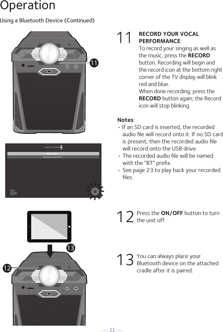 — 22 —OperationUsing a Bluetooth Device (Continued)11 RECORD YOUR VOCAL PERFORMANCE:   To record your singing as well as the music, press the RECORD button. Recording will begin and the record icon at the bottom right corner of the TV display will blink red and blue.  When done recording, press the RECORD button again; the Record icon will stop blinking.Notes: • If an SD card is inserted, the recorded audio ﬁle will record onto it. If no SD card is present, then the recorded audio ﬁle will record onto the USB drive.• The recorded audio ﬁle will be named with the “BT” preﬁx.  • See page 23 to play back your recorded ﬁles. 1 2      Press the ON/OFF button to turn the unit off.13 You can always place your Bluetooth device on the attached cradle after it is paired. 111213