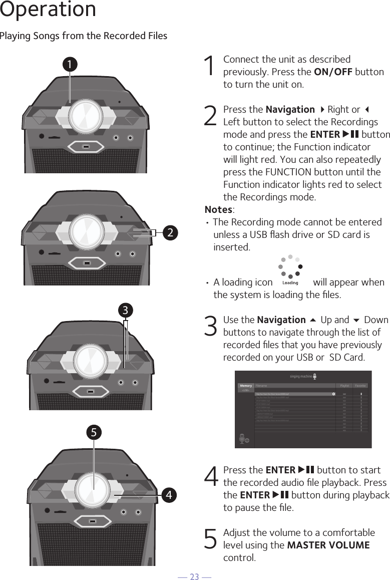 — 23 —OperationPlaying Songs from the Recorded Files1  Connect the unit as described previously. Press the ON/OFF button to turn the unit on. 2   Press the Navigation Right or  Left button to select the Recordings mode and press the ENTER   button to continue; the Function indicator will light red. You can also repeatedly press the FUNCTION button until the Function indicator lights red to select the Recordings mode. Notes:• The Recording mode cannot be entered unless a USB ﬂash drive or SD card is inserted.•  A loading icon   will appear when the system is loading the ﬁles.3 Use the Navigation 5 Up and  Down buttons to navigate through the list of recorded ﬁles that you have previously recorded on your USB or  SD Card. 4  Press the ENTER   button to start the recorded audio ﬁle playback. Press the ENTER   button during playback to pause the ﬁle. 5   Adjust the volume to a comfortable level using the MASTER VOLUME control.34512345