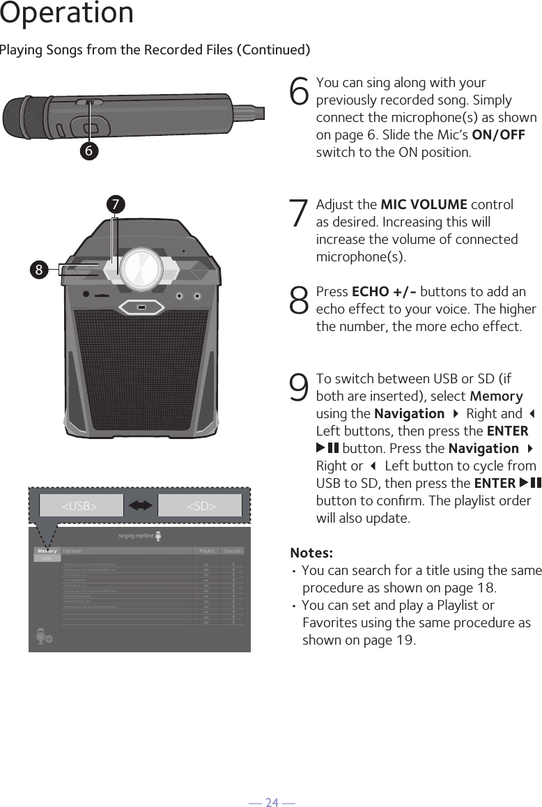 — 24 —OperationPlaying Songs from the Recorded Files (Continued)6 You can sing along with your previously recorded song. Simply connect the microphone(s) as shown on page 6. Slide the Mic’s ON/OFF switch to the ON position.7   Adjust the MIC VOLUME control as desired. Increasing this will increase the volume of connected microphone(s). 8 Press ECHO +/- buttons to add an echo effect to your voice. The higher the number, the more echo effect.  9 To switch between USB or SD (if both are inserted), select Memory using the Navigation  Right and  Left buttons, then press the ENTER  button. Press the Navigation  Right or  Left button to cycle from USB to SD, then press the ENTER   button to conﬁrm. The playlist order will also update.Notes: • You can search for a title using the same procedure as shown on page 18.• You can set and play a Playlist or Favorites using the same procedure as shown on page 19.3&lt;USB&gt; &lt;SD&gt;687