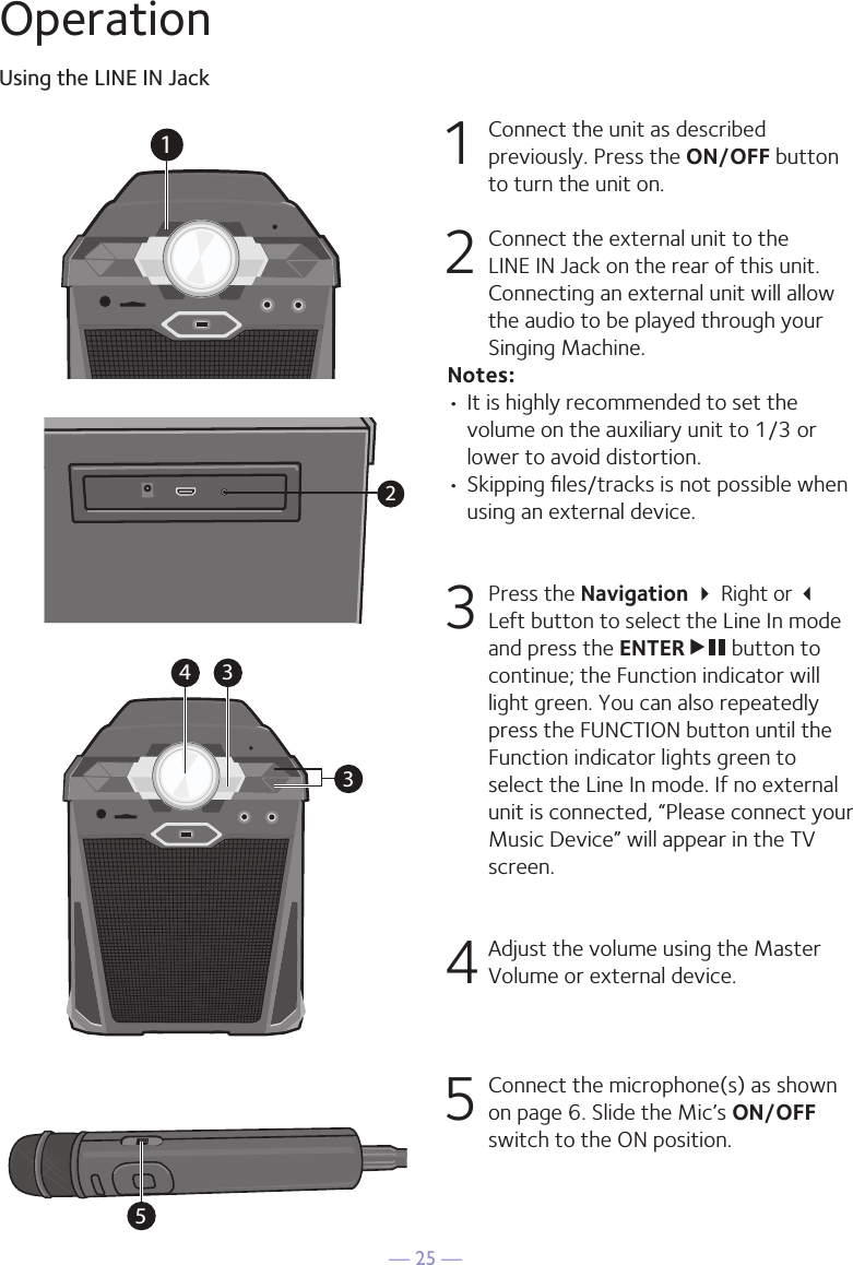 — 25 —OperationUsing the LINE IN Jack1  Connect the unit as described previously. Press the ON/OFF button to turn the unit on.2   Connect the external unit to the LINE IN Jack on the rear of this unit. Connecting an external unit will allow the audio to be played through your Singing Machine.Notes:• It is highly recommended to set the volume on the auxiliary unit to 1/3 or lower to avoid distortion.• Skipping ﬁles/tracks is not possible when using an external device.3 Press the Navigation  Right or  Left button to select the Line In mode and press the ENTER   button to continue; the Function indicator will light green. You can also repeatedly press the FUNCTION button until the Function indicator lights green to select the Line In mode. If no external unit is connected, “Please connect your Music Device” will appear in the TV screen.4 Adjust the volume using the Master Volume or external device.5  Connect the microphone(s) as shown on page 6. Slide the Mic’s ON/OFF switch to the ON position.534 312