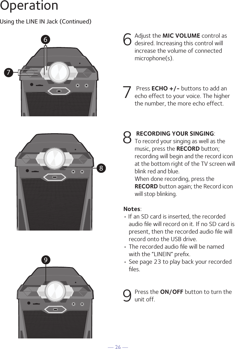 — 26 —OperationUsing the LINE IN Jack (Continued)6 Adjust the MIC VOLUME control as desired. Increasing this control will increase the volume of connected microphone(s). 7   Press ECHO +/- buttons to add an echo effect to your voice. The higher the number, the more echo effect. 8  RECORDING YOUR SINGING:  To record your singing as well as the music, press the RECORD button; recording will begin and the record icon at the bottom right of the TV screen will blink red and blue.  When done recording, press the RECORD button again; the Record icon will stop blinking.Notes: • If an SD card is inserted, the recorded audio ﬁle will record on it. If no SD card is present, then the recorded audio ﬁle will record onto the USB drive.• The recorded audio ﬁle will be named with the “LINEIN” preﬁx.  • See page 23 to play back your recorded ﬁles. 9 Press the ON/OFF button to turn the unit off.9678