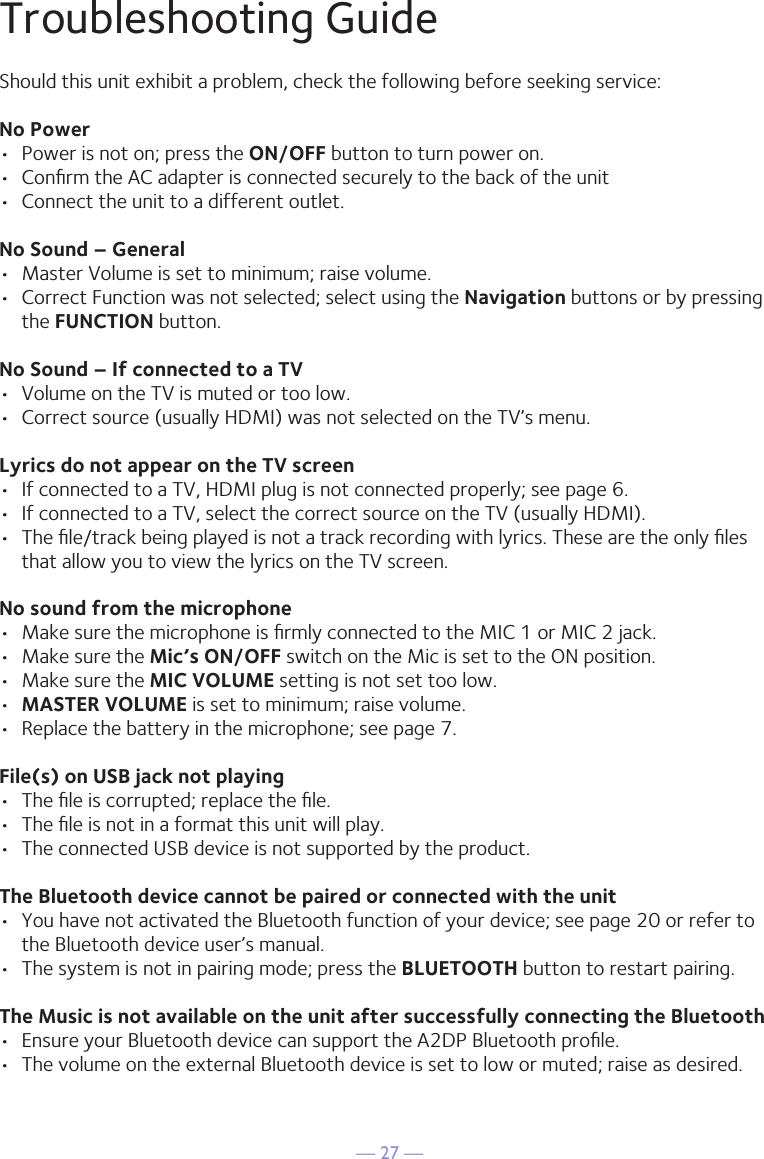 — 27 —Troubleshooting GuideShould this unit exhibit a problem, check the following before seeking service:No Power•  Power is not on; press the ON/OFF button to turn power on.•  Conﬁrm the AC adapter is connected securely to the back of the unit•  Connect the unit to a different outlet.No Sound – General•  Master Volume is set to minimum; raise volume.•  Correct Function was not selected; select using the Navigation buttons or by pressing the FUNCTION button.No Sound – If connected to a TV•  Volume on the TV is muted or too low.•  Correct source (usually HDMI) was not selected on the TV’s menu.Lyrics do not appear on the TV screen•  If connected to a TV, HDMI plug is not connected properly; see page 6.•  If connected to a TV, select the correct source on the TV (usually HDMI).•  The ﬁle/track being played is not a track recording with lyrics. These are the only ﬁles that allow you to view the lyrics on the TV screen.No sound from the microphone•  Make sure the microphone is ﬁrmly connected to the MIC 1 or MIC 2 jack.•  Make sure the Mic’s ON/OFF switch on the Mic is set to the ON position.•  Make sure the MIC VOLUME setting is not set too low.•  MASTER VOLUME is set to minimum; raise volume.•  Replace the battery in the microphone; see page 7.File(s) on USB jack not playing•  The ﬁle is corrupted; replace the ﬁle.•  The ﬁle is not in a format this unit will play.•  The connected USB device is not supported by the product.The Bluetooth device cannot be paired or connected with the unit•  You have not activated the Bluetooth function of your device; see page 20 or refer to the Bluetooth device user’s manual. •  The system is not in pairing mode; press the BLUETOOTH button to restart pairing.The Music is not available on the unit after successfully connecting the Bluetooth•  Ensure your Bluetooth device can support the A2DP Bluetooth proﬁle.•  The volume on the external Bluetooth device is set to low or muted; raise as desired.