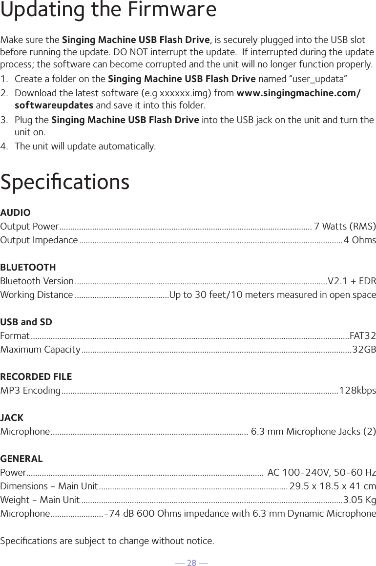 — 28 —Updating the FirmwareSpeciﬁcationsMake sure the Singing Machine USB Flash Drive, is securely plugged into the USB slot before running the update. DO NOT interrupt the update.  If interrupted during the update process; the software can become corrupted and the unit will no longer function properly.1.  Create a folder on the Singing Machine USB Flash Drive named “user_updata”2.  Download the latest software (e.g xxxxxx.img) from www.singingmachine.com/softwareupdates and save it into this folder.3.  Plug the Singing Machine USB Flash Drive into the USB jack on the unit and turn the unit on.4.  The unit will update automatically. AUDIOOutput Power ................................................................................................................... 7 Watts (RMS)Output Impedance ........................................................................................................................4 OhmsBLUETOOTHBluetooth Version ...................................................................................................................V2.1 + EDRWorking Distance ...........................................Up to 30 feet/10 meters measured in open spaceUSB and SDFormat .................................................................................................................................................FAT32Maximum Capacity ...........................................................................................................................32GBRECORDED FILEMP3 Encoding ..............................................................................................................................128kbpsJACKMicrophone .......................................................................................... 6.3 mm Microphone Jacks (2)GENERALPower ............................................................................................................  AC 100-240V, 50-60 HzDimensions - Main Unit ......................................................................................29.5 x 18.5 x 41 cmWeight - Main Unit .......................................................................................................................3.05 Kg Microphone ........................-74 dB 600 Ohms impedance with 6.3 mm Dynamic MicrophoneSpeciﬁcations are subject to change without notice.