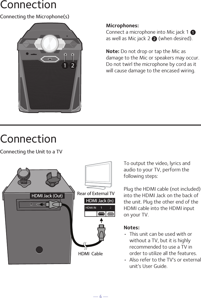 — 6 —ConnectionConnecting the Microphone(s)Microphones:Connect a microphone into Mic jack 1 u  as well as Mic jack 2 v (when desired). Note: Do not drop or tap the Mic as damage to the Mic or speakers may occur. Do not twirl the microphone by cord as it will cause damage to the encased wiring.1 2ConnectionConnecting the Unit to a TVHDMI CableRear of External TVHDMI Jack (Out)HDMI Jack (In)HDMI IN 12To output the video, lyrics and audio to your TV, perform the following steps: Plug the HDMI cable (not included) into the HDMI Jack on the back of the unit. Plug the other end of the HDMI cable into the HDMI input on your TV. Notes: •  This unit can be used with or without a TV, but it is highly recommended to use a TV in order to utilize all the features.•  Also refer to the TV’s or external unit’s User Guide. 