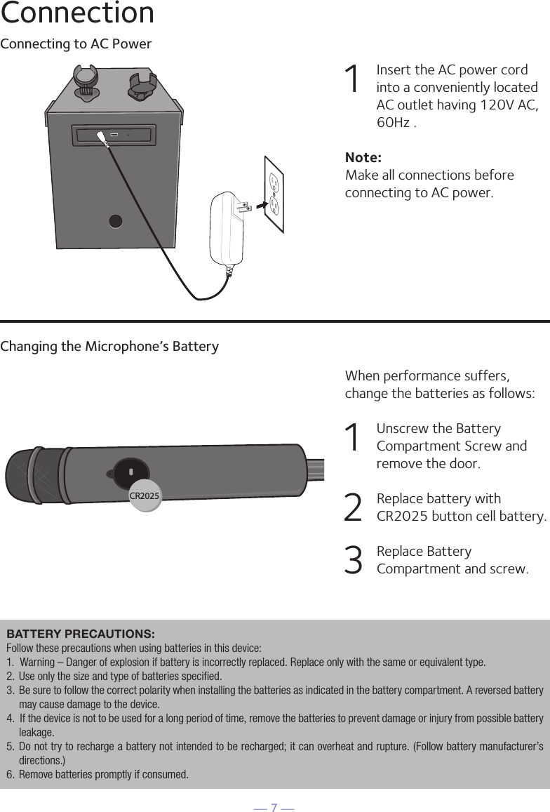 — 7 —ConnectionConnecting to AC PowerChanging the Microphone’s Battery1   Insert the AC power cord into a conveniently located AC outlet having 120V AC, 60Hz . Note: Make all connections before connecting to AC power. When performance suffers, change the batteries as follows:1   Unscrew the Battery Compartment Screw and remove the door.2   Replace battery with CR2025 button cell battery. 3   Replace Battery Compartment and screw.HDMI CableRear of External TVHDMI Jack (Out)HDMI Jack (In)HDMI IN 12CR2025BATTERY PRECAUTIONS: Follow these precautions when using batteries in this device:1.  Warning – Danger of explosion if battery is incorrectly replaced. Replace only with the same or equivalent type.2.  Use only the size and type of batteries specified.3.  Be sure to follow the correct polarity when installing the batteries as indicated in the battery compartment. A reversed battery may cause damage to the device.4.  If the device is not to be used for a long period of time, remove the batteries to prevent damage or injury from possible battery leakage.5.  Do not try to recharge a battery not intended to be recharged; it can overheat and rupture. (Follow battery manufacturer’s directions.)6.  Remove batteries promptly if consumed.