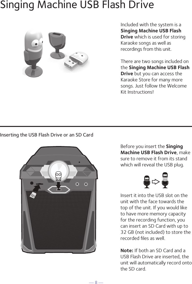 — 8 —Singing Machine USB Flash DriveInserting the USB Flash Drive or an SD CardIncluded with the system is a Singing Machine USB Flash Drive which is used for storing Karaoke songs as well as recordings from this unit. There are two songs included on the Singing Machine USB Flash Drive but you can access the Karaoke Store for many more songs. Just follow the Welcome Kit Instructions!Before you insert the Singing Machine USB Flash Drive, make sure to remove it from its stand which will reveal the USB plug. Insert it into the USB slot on the unit with the face towards the top of the unit. If you would like to have more memory capacity for the recording function, you can insert an SD Card with up to 32 GB (not included) to store the recorded ﬁles as well. Note: If both an SD Card and a USB Flash Drive are inserted, the unit will automatically record onto the SD card.1010